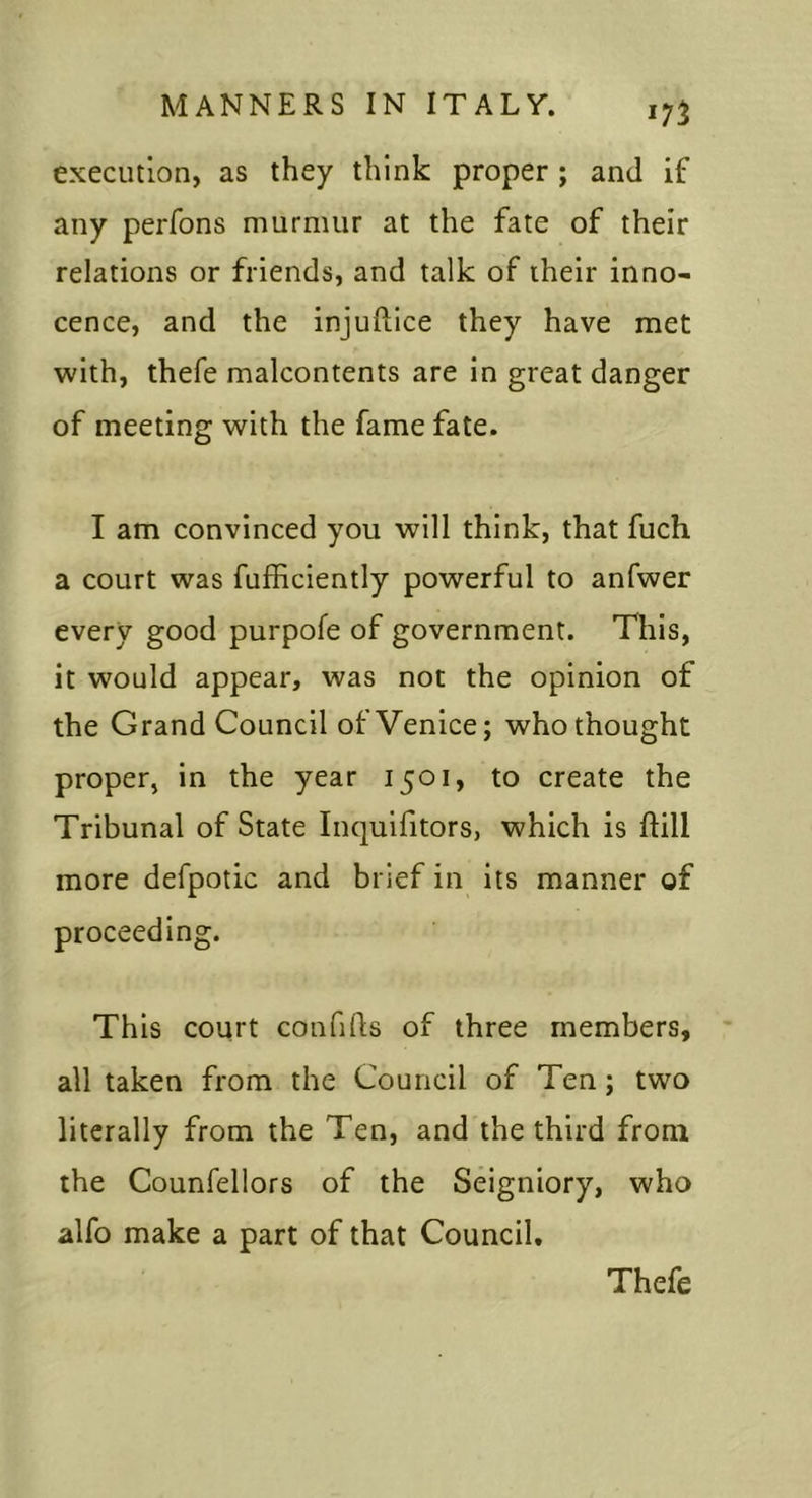 execution, as they think proper; and if any perfons murmur at the fate of their relations or friends, and talk of their inno- cence, and the injuftice they have met with, thefe malcontents are in great danger of meeting with the fame fate. I am convinced you will think, that fuch a court was fufhciently powerful to anfwer every good purpofe of government. This, it would appear, was not the opinion of the Grand Council of Venice; who thought proper, in the year 1501, to create the Tribunal of State Inquifitors, which is ftill more defpotic and brief in its manner of proceeding. This court confids of three members, all taken from the Council of Ten; two literally from the Ten, and the third from the Counfellors of the Seigniory, who alfo make a part of that Council, Thefe