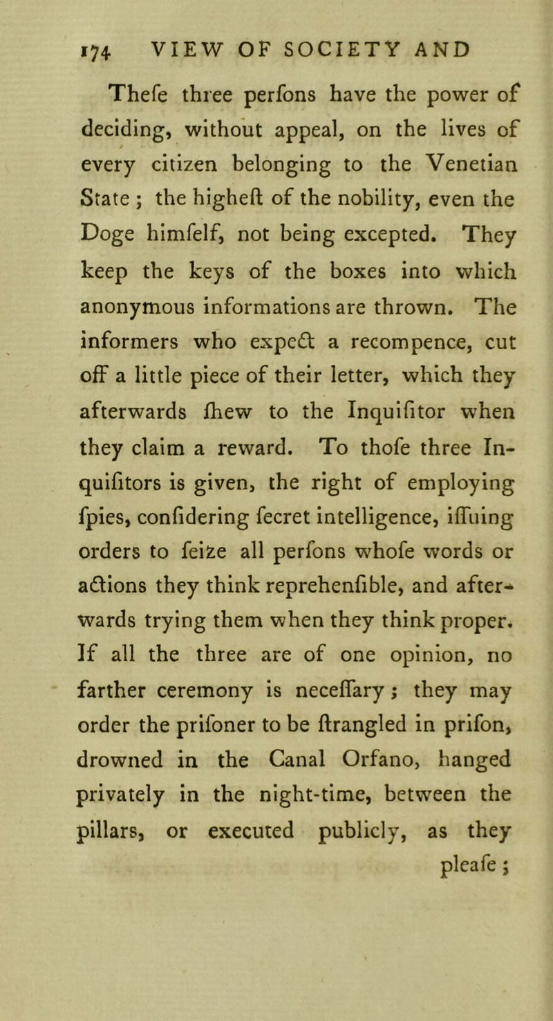 Thefe three perfons have the power of deciding, without appeal, on the lives of / every citizen belonging to the Venetian State ; the higheft of the nobility, even the Doge himfelf, not being excepted. They keep the keys of the boxes into which anonymous informations are thrown. The informers who expert a recompence, cut off a little piece of their letter, which they afterwards fhew to the Inquifitor when they claim a reward. To thofe three In- quifitors is given, the right of employing fpies, confidering fecret intelligence, iffiiing orders to fei^e all perfons whofe words or adfions they think reprehenfible, and after- wards trying them when they think proper. If all the three are of one opinion, no farther ceremony is neceflary; they may order the prifoner to be ftrangled in prifon, drowned in the Canal Orfano, hanged privately in the night-time, between the pillars, or executed publicly, as they pleafe;
