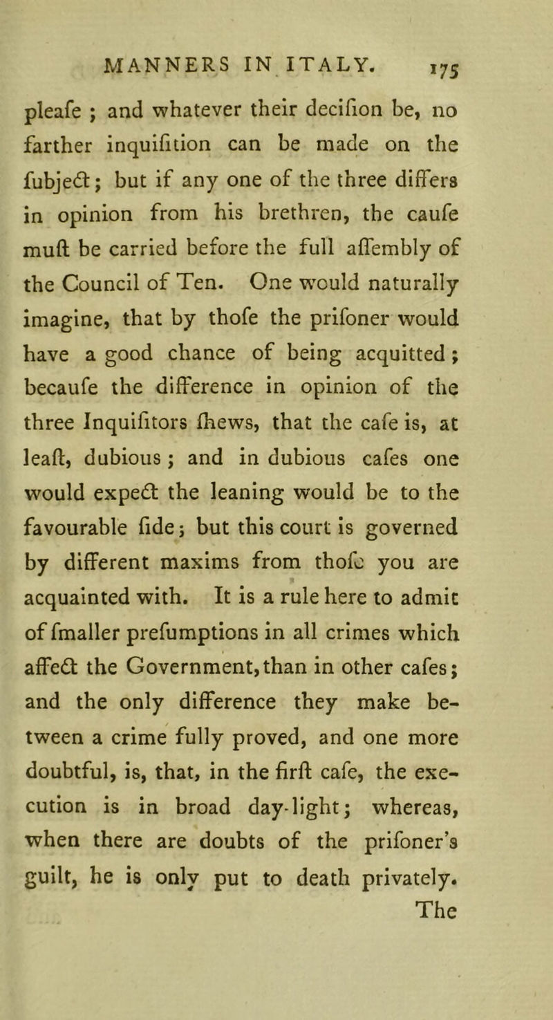 pleafe ; and whatever their decifion be, no farther inquifition can be made on the fubjed:; but if any one of the three differs in opinion from his brethren, the caufe muff be carried before the full affembly of the Council of Ten. One vrould naturally imagine, that by thofe the prifoner would have a good chance of being acquitted; becaufe the difference in opinion of the three Inquifitors fhews, that the cafe is, at leaft, dubious; and in dubious cafes one would expert the leaning would be to the favourable fide; but this court is governed by different maxims from thofe you are acquainted with. It is a rule here to admit of fmaller prefumptions in all crimes which affed: the Government,than in other cafes; and the only difference they make be- tween a crime fully proved, and one more doubtful, is, that, in the firft cafe, the exe- cution is in broad day-light; whereas, when there are doubts of the prifoner’s guilt, he is only put to death privately. The