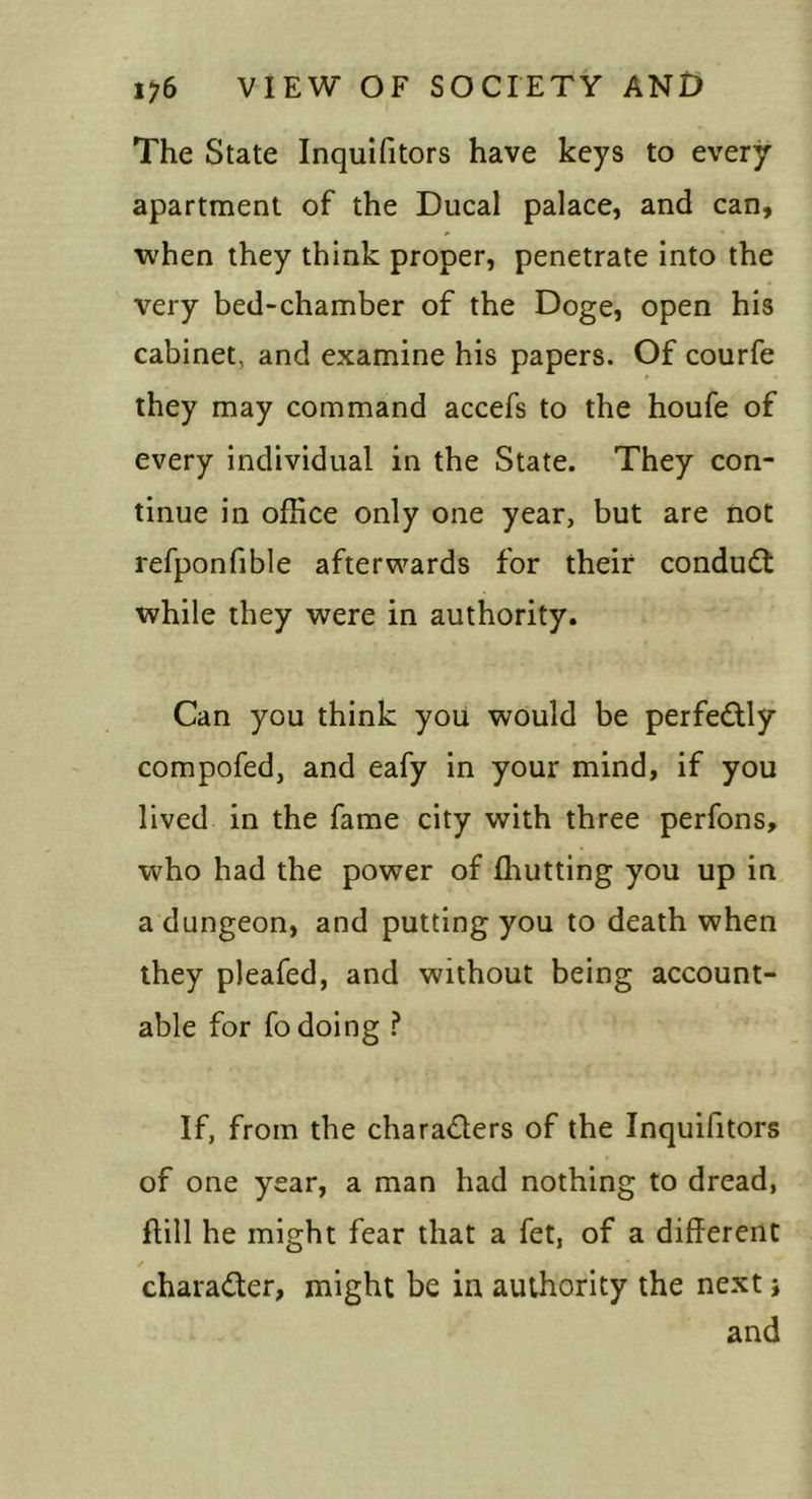 The State Inquifitors have keys to every apartment of the Ducal palace, and can, when they think proper, penetrate into the very bed-chamber of the Doge, open his cabinet, and examine his papers. Of courfe they may command accefs to the houfe of every individual in the State. They con- tinue in office only one year, but are not refponfible afterwards for their conduct while they were in authority. Can you think you would be perfe£lly compofed, and eafy in your mind, if you lived in the fame city with three perfons, who had the power of ffiutting you up in a dungeon, and putting you to death when they pleafed, and without being account- able for fo doing f If, from the charaders of the Inquifitors of one year, a man had nothing to dread, ftill he might fear that a fet, of a different charader, might be in authority the next j and