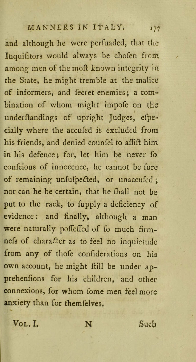 and although he were perfuaded, that the Inquifitors would always be chofen from among men of the mofl; known integrity in the State, he might tremble at the malice of informers, and fecret enemies; a com- bination of whom might impofe on the I underftandings of upright Judges, efpe- cially where the accufed is excluded from his friends, and denied counfel to alTift him in his defence; for, let him be never fo confcious of innocence, he cannot be fare of remaining unfufpedled, or unaccufed ; nor can he be certain, that he fhall not be put to the rack, to fupply a deficiency of evidence: and finally, although a man were naturally pofTeffed of fo much firm- nefs of charader as to feel no inquietude from any of thofe confiderations on his own account, he might ftill be under ap- prehenfions for his children, and other connexions, for whom fome men feel more anxiety than for themfelves. •w VoL. I. N Such