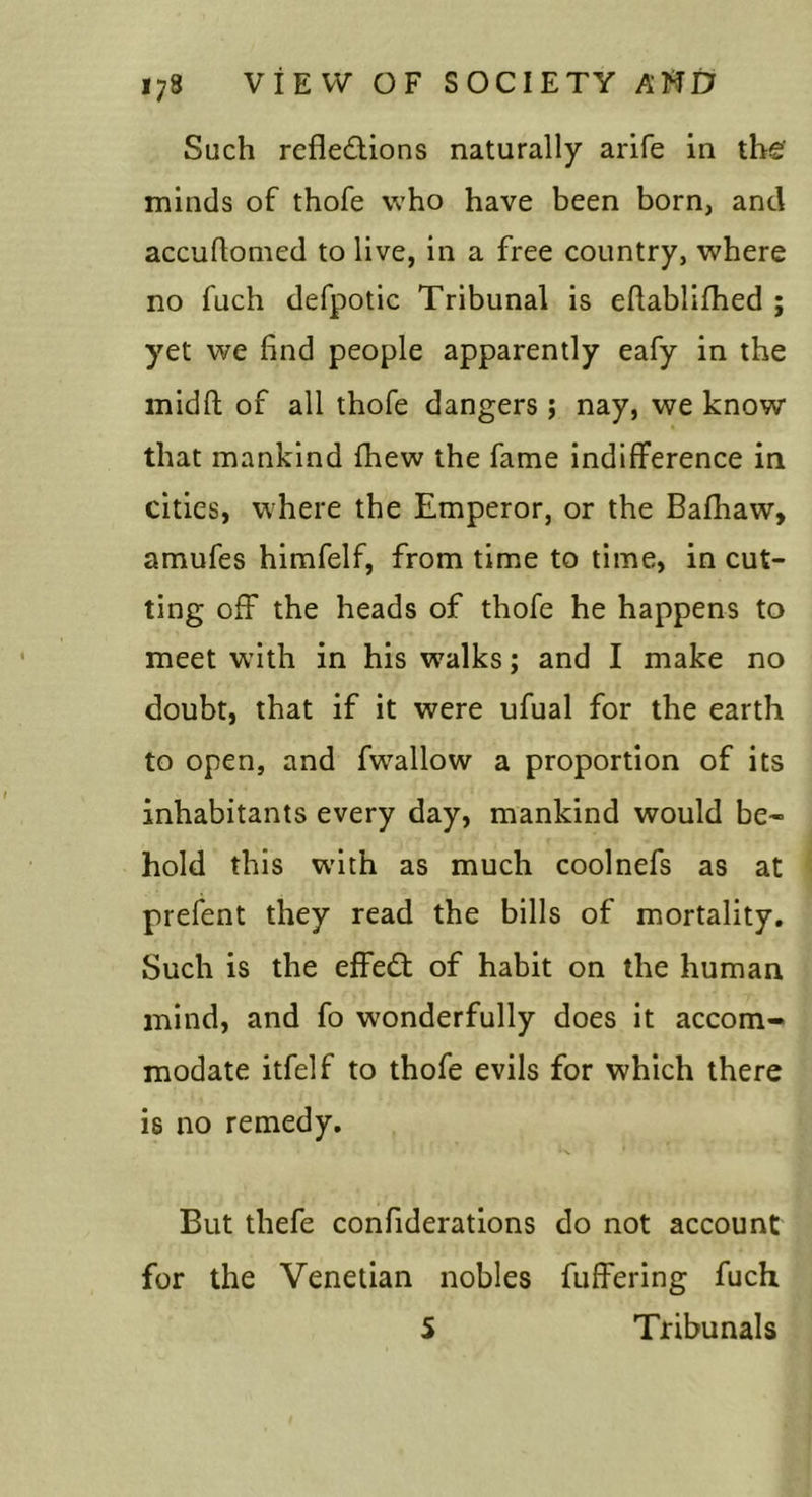 Such rcfledions naturally arife in the' minds of thofe who have been born, and accuhomed to live, in a free country, where no fuch defpotic Tribunal is eftablifhed ; yet we find people apparently eafy in the midfl; of all thofe dangers ; nay, we know that mankind fhew the fame indifference in cities, w'here the Emperor, or the Bafliaw, amufes himfelf, from time to time, in cut- ting off the heads of thofe he happens to meet with in his walks; and I make no doubt, that if it were ufual for the earth to open, and fwallow a proportion of its inhabitants every day, mankind would be- hold this w'ith as much coolnefs as at prefent they read the bills of mortality. Such is the effedt of habit on the human mind, and fo wonderfully does it accom- modate itfelf to thofe evils for which there is no remedy. But thefe confiderations do not account for the Venetian nobles fuffering fuch 5 Tribunals