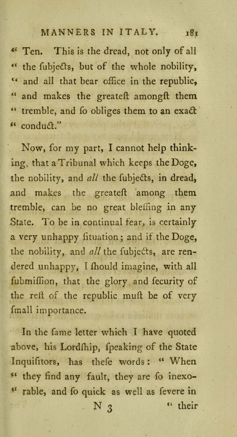 Ten. This Is the dread, not only of all “ the fabjedls, but of the whole nobility, ** and all that bear office in the republic, and makes the greateft amongft them “ tremble, and fo obliges them to an exadt' condudt.” Now, for my part, I cannot help think- ing, that a Tribunal which keeps the Doge, the nobility, and all the fubjedts, in dread, and makes the greateft among them tremble, can be no great bleffing in any State. To be in continual fear, is certainly a very unhappy lituation; and if the Doge, the nobility, and all the fubjedls, are ren- dered unhappy, I ffiould imagine, with all fubmiffion, that the glory and fecurity of the reft of the republic muft be of very fmall importance. In the fame letter which I have quoted above, his Lordfhip, fpeaking of the State Inquifitors, has thefe words: “ When they find any fault, they are fo inexo- table, and fo quick as well as fevere in , N 3 “ their
