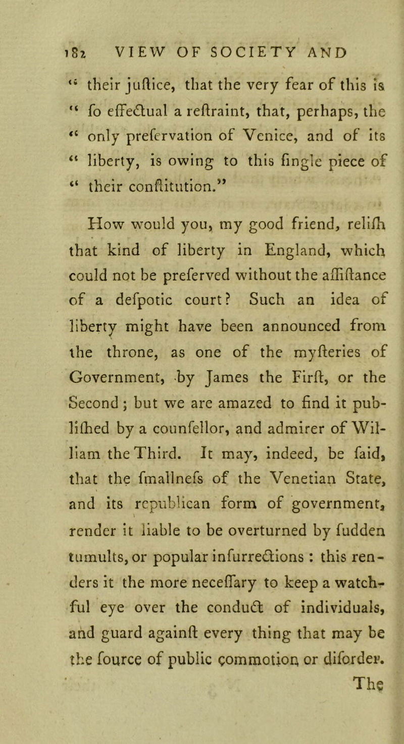 “ their juftice, that the very fear of this is “ fo effedual a reftraint, that, perhaps, the only preftTvation of Venice, and of its “ liberty, is owing to this finglc piece of “ their conflitution.” How would you, my good friend, rell/h that kind of liberty in England, which could not be preferved without the ajiliftance of a defpotic court? Such an idea of liberty might have been announced from the throne, as one of the myfterles of Government, by James the Firft, or the Second; but we are amazed to find it pub- lilhed by a counfellor, and admirer of Wil- liam the Third. It may, indeed, be faid, that the fmallnefs of the Venetian State, and its republican form of government, render it liable to be overturned by fudden tumults, or popular infurredions : this ren- ders it the more necelTary to keep a watch- ful eye over the condud of individuals, and guard againft every thing that may be the fource of public gommotioi; or diforder. The