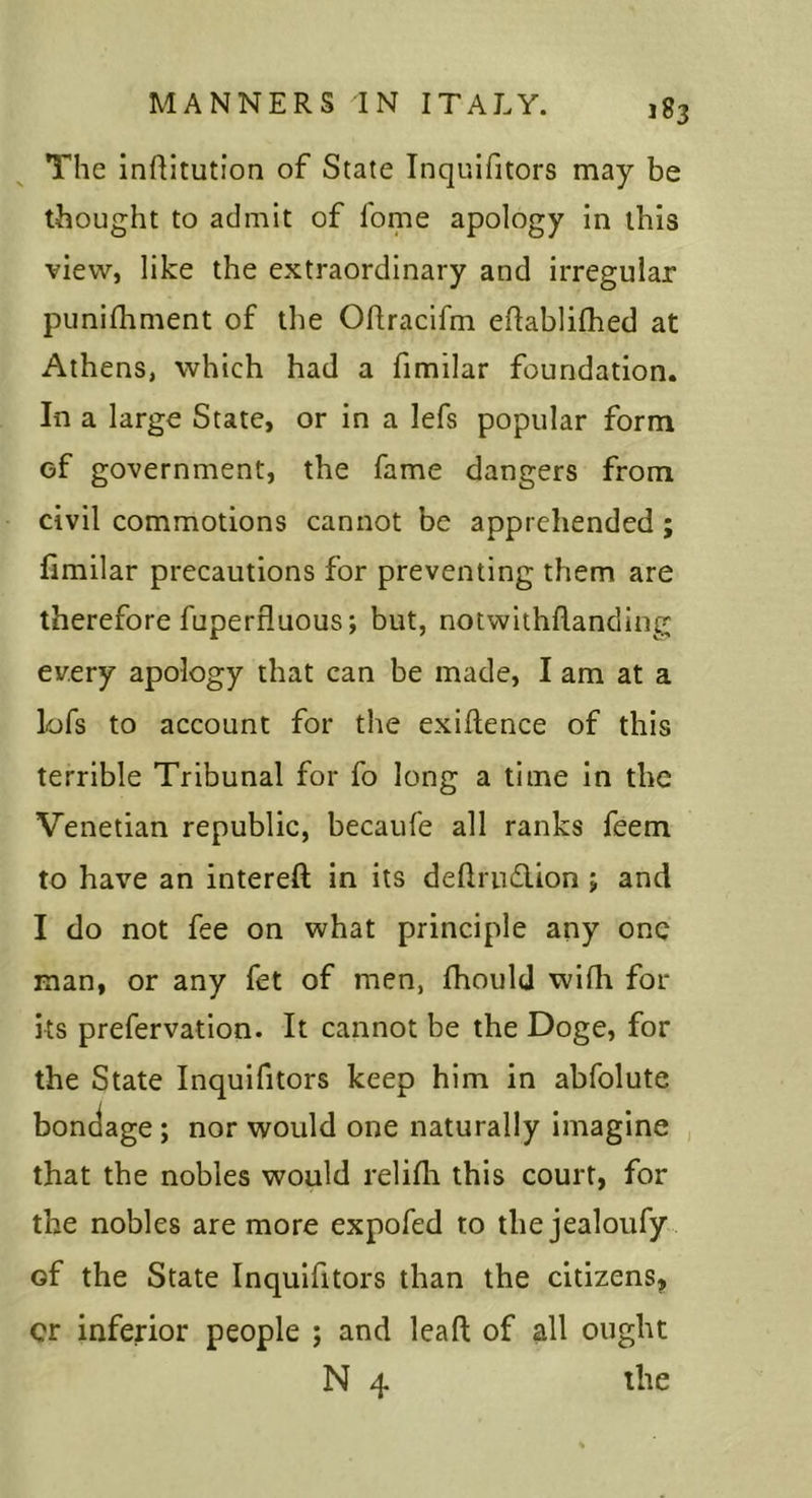The inRitution of State Inquifitors may be thought to admit of fome apology in this view, like the extraordinary and irregular punilhment of the Oftracifm eftablifhed at Athens, which had a fimilar foundation. In a large State, or in a lefs popular form of government, the fame dangers from civil commotions cannot be apprehended ; fimilar precautions for preventing them are therefore fuperfluous; but, notwithflanding every apology that can be made, I am at a lofs to account for the exiftence of this terrible Tribunal for fo long a time in the Venetian republic, becaufe all ranks feem to have an intereft in its dellrudlon ; and I do not fee on what principle any one man, or any fet of men, fhould wifli fol- ks prefervation. It cannot be the Doge, for the State Inquifitors keep him in abfolute bondage; nor would one naturally imagine , that the nobles would relifli this court, for the nobles are more expofed to the jealoufy of the State Inquifitors than the citizens, cr inferior people ; and leaft of all ought