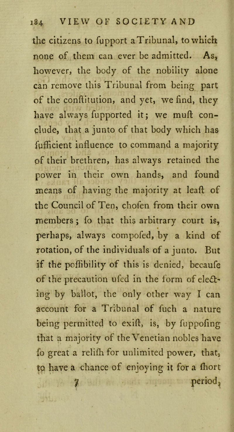 the citizens to fupport a Tribunal, to which none of them can ever be admitted. As,, how^ever, the body of the nobility alone can remove this Tribunal from being part of the conftitulion, and yet, we find, they have always fupported it; we muft con- clude, that a junto of that body which has fufficient influence to command a majority pf their brethren, has always retained the power in their own hands, and found means of having the majority at leaft of the Council of Ten, chofen from their own members; fo that this arbitrary court is, perhaps, always compofed, by a kind of rotation, of the individuals of a junto. But if the poffibility of this is denied, becaufe of the precaution ufed in the form of eledt’ ing by ballot, the only other way I can account for a Tribunal of fuch a nature being permitted to exift, is, by fuppofing that a m.ajority of the Venetian nobles have fo great a relifh for unlimited power, that, tp have a chance of enjoying it for a fhort y period^