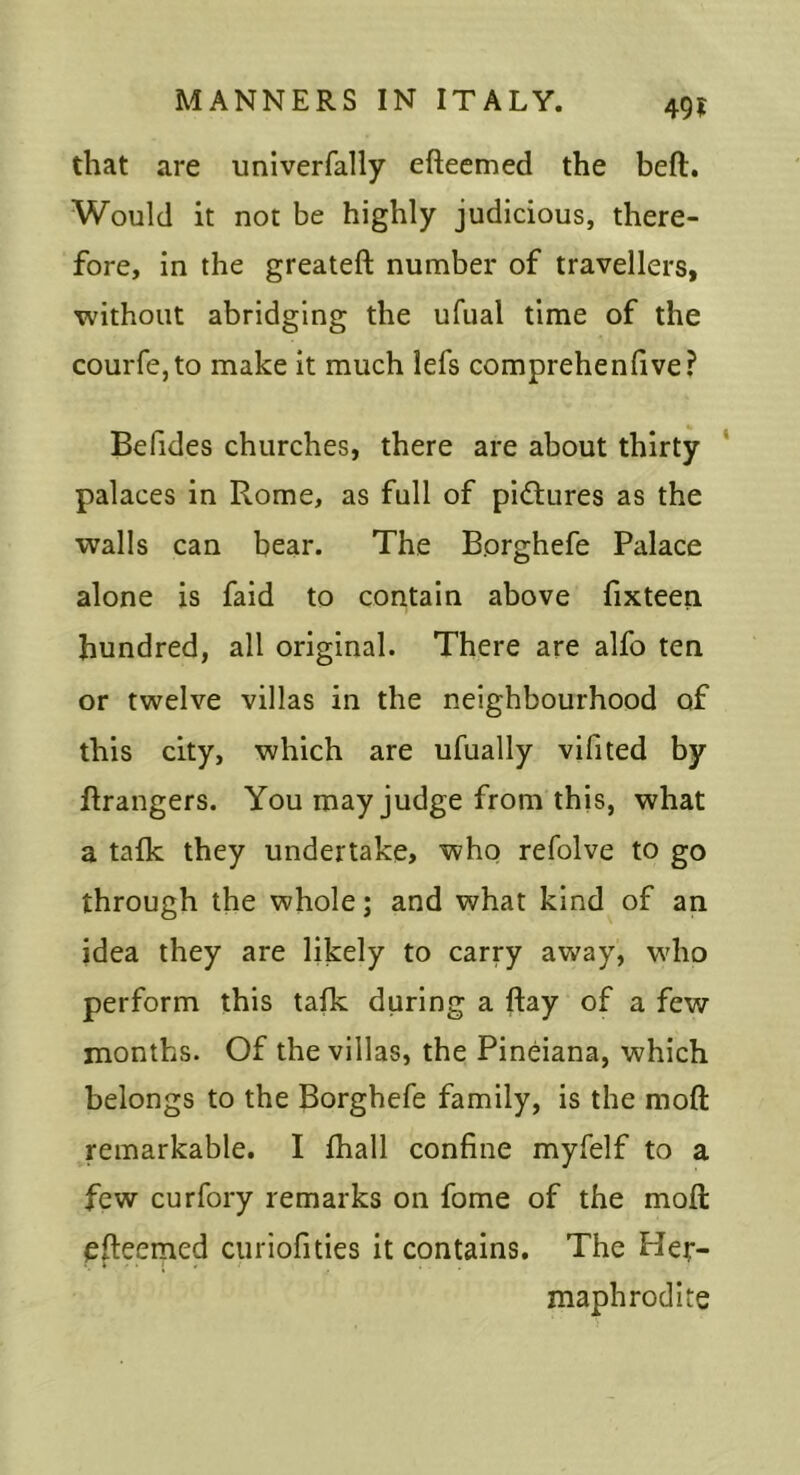 49? that are univerfally efteemed the heft. Would it not be highly judicious, there- fore, in the greateft number of travellers, without abridging the ufual time of the courfe,to make it much lefs comprehendve? Befides churches, there are about thirty * palaces in Rome, as full of pi<Stures as the walls can bear. The Borghefe Palace alone is faid to contain above fixteen hundred, all original. There are alfo ten or twelve villas in the neighbourhood of this city, which are ufually vifited by Grangers. You may judge from this, what a talk they undertake, who refolve to go through the whole; and what kind of an idea they are likely to carry away, wdio perform this talk during a ftay of a few months. Of the villas, the Pineiana, which belongs to the Borghefe family, is the moll remarkable. I lhall confine myfelf to a few curfory remarks on fome of the moll efteemed ciiriofities it contains. The Her- maphrodite