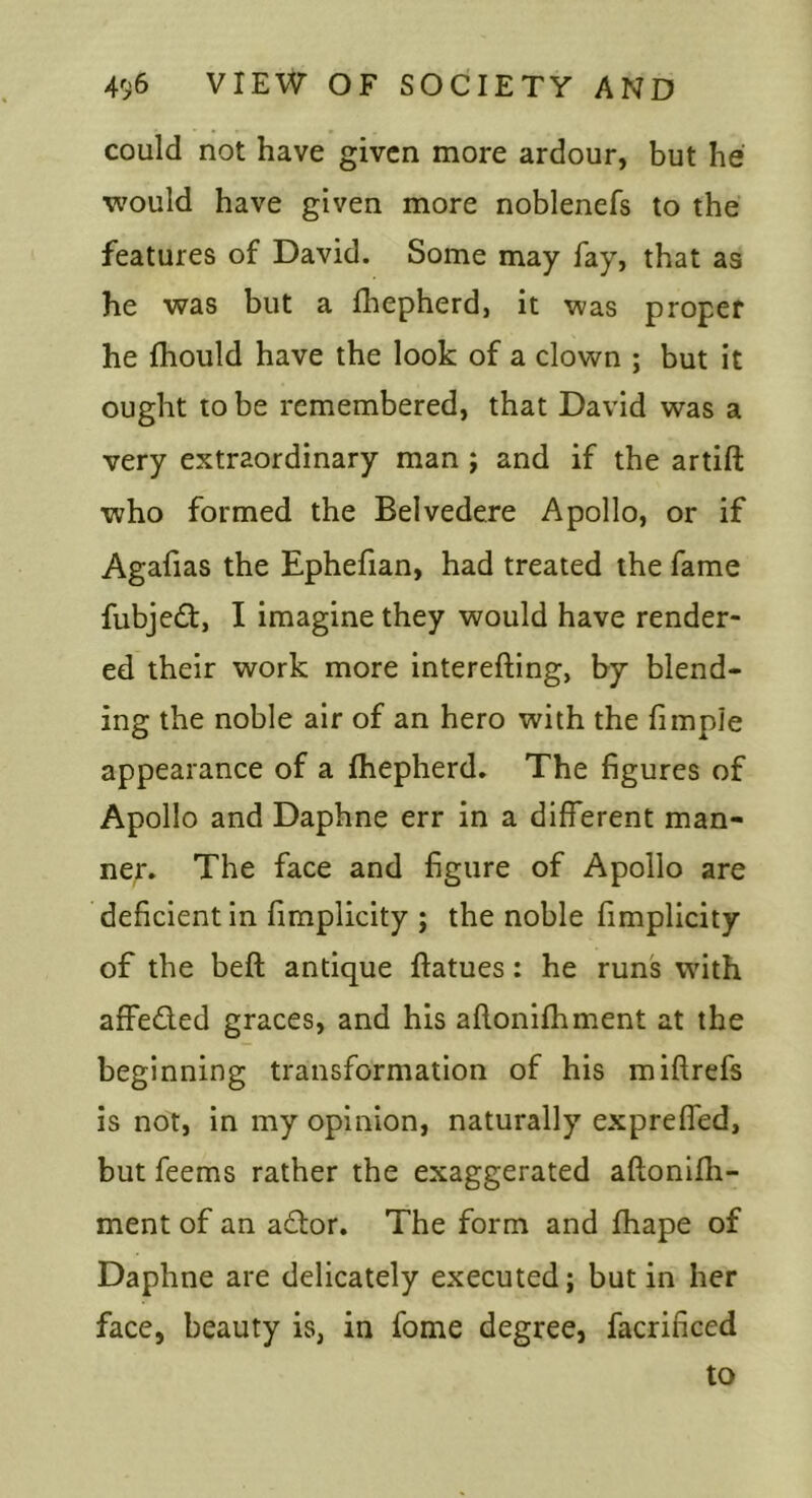 could not have given more ardour, but he would have given more noblenefs to the features of David. Some may fay, that as he was but a fhepherd, it was proper he fhould have the look of a clown ; but it ought to be remembered, that David was a very extraordinary man j and if the artift who formed the Belvedere Apollo, or if Agafias the Ephefian, had treated the fame fubje<£t, I imagine they would have render- ed their work more interefting, by blend- ing the noble air of an hero with the fimple appearance of a fhepherd. The figures of Apollo and Daphne err in a different man- ner. The face and figure of Apollo are deficient in fimplicity ; the noble fimplicity of the beft antique flatues: he runs wdth affeded graces, and his aftonifhment at the beginning transformation of his miftrefs is not, In my opinion, naturally expreffed, but feems rather the exaggerated aflonlfli- ment of an ador. The form and fhape of Daphne are delicately executed; but in her face, beauty is, in fome degree, facrificed to