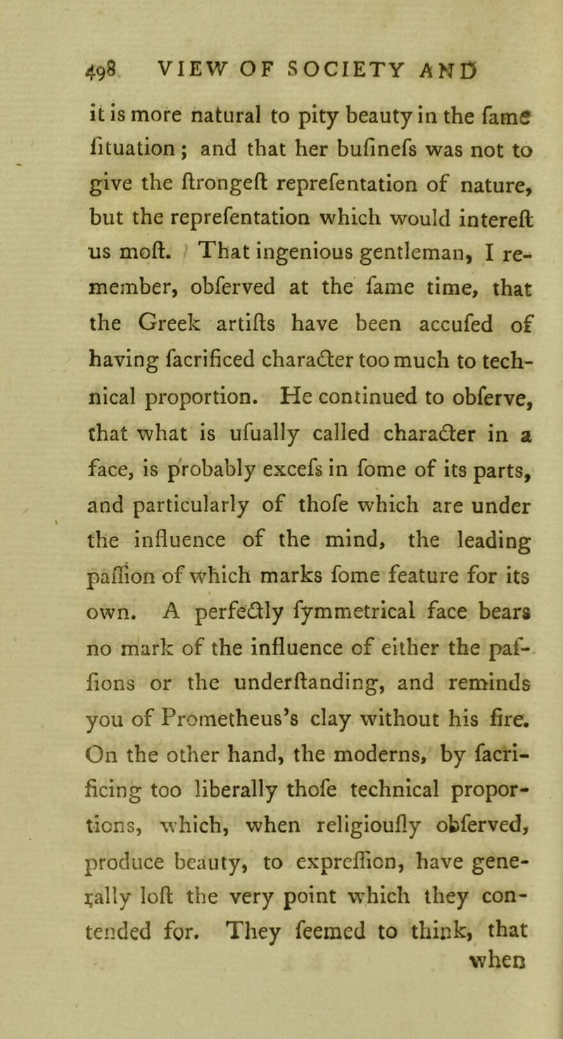 it is more natural to pity beauty in the fame fituation ; and that her bufinefs was not to give the ftrongeft reprefentation of nature, but the reprefentation which would intereft us moft. / That ingenious gentleman, I re- member, obferved at the fame time, that the Greek artifts have been accufed of having facrificed charader too much to tech- nical proportion. He continued to obferve, that what is ufually called charader in a face, is probably excefs in fome of its parts, and particularly of thofe which are under the influence of the mind, the leading paflion of which marks fome feature for its own. A perfedly fymmetrical face bears no mark of the influence of either the paf- fions or the underftanding, and reminds you of Prometheus’s clay without his fire. On the other hand, the moderns, by facri- ficing too liberally thofe technical propor- tions, which, when religioufly obferved, produce beauty, to exprefficn, have gene- rally loft the very point which they con- tended for. They feemed to think, that when