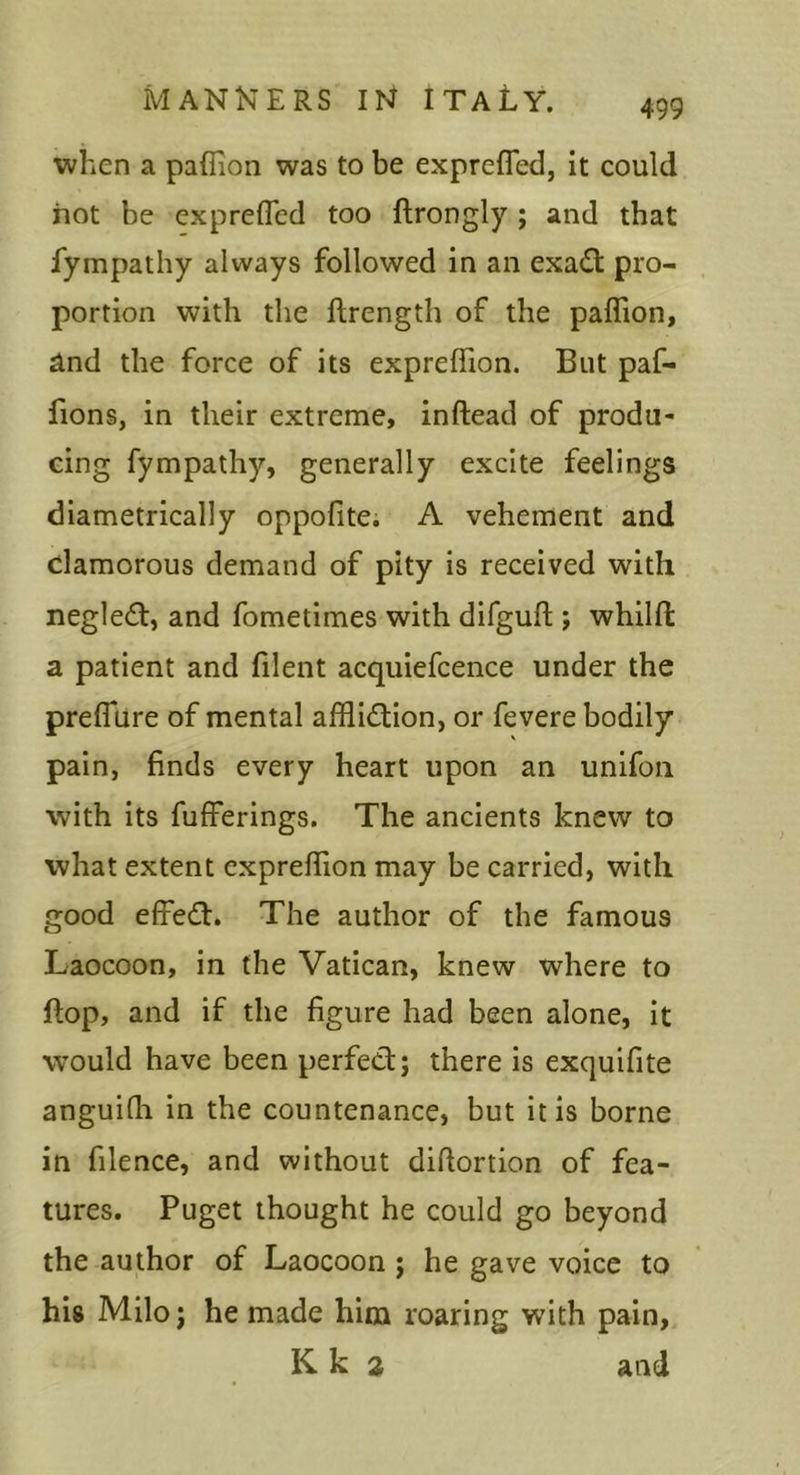 when a paffion was to be exprefled, it could hot be exprefled too ftrongly ; and that fympathy always followed in an exa6t pro- portion with the ftrength of the paffion, ^nd the force of its expreffion. But paf- fions, in their extreme, infiead of produ- cing fympathy, generally excite feelings diametrically oppofite. A vehement and clamorous demand of pity is received with negledf, and fometimes with difgufl;; whilft a patient and filent acquiefcence under the prefTure of mental affliction, or fevere bodily pain, finds every heart upon an unifoii with its fufferings. The ancients knew to what extent expreffion may be carried, with good effect. The author of the famous Laocoon, in the Vatican, knew where to ftop, and if the figure had been alone, it would have been perfect; there is exquifite anguifh in the countenance, but it is borne in filence, and without diftortion of fea- tures. Puget thought he could go beyond the author of Laocoon ; he gave voice to his Milo; he made him roaring with pain, K k 2 and