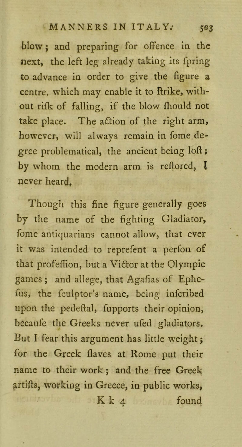 blow; and preparing for offence in the next, the left leg already taking its fpring to advance in order to give the figure a centre, which may enable it to firike, with- out rifk of falling, if the blow fhould not take place. The action of the right arm, however, will always remain in fome de- gree problematical, the ancient being loft; by whom the modern arm is reftored, J never heard. Though this fine figure generally goes by the name of the fighting Gladiator, fome antiquarians cannot allow, that ever it was intended to reprefent a perfon of that profeflion, but a Vidior at the Olympic games ; and allege, that Agafias of Ephe- fus, the fculptor’s name, being infcribed upon the pedeftal, fupports their opinion, becaufe the Greeks never ufed gladiators. But I fear this argument has little weight; for the Greek flaves at Rome put their name to their work; and the free Greek ^rtiftsj working in Greece, in public works, K k 4 found
