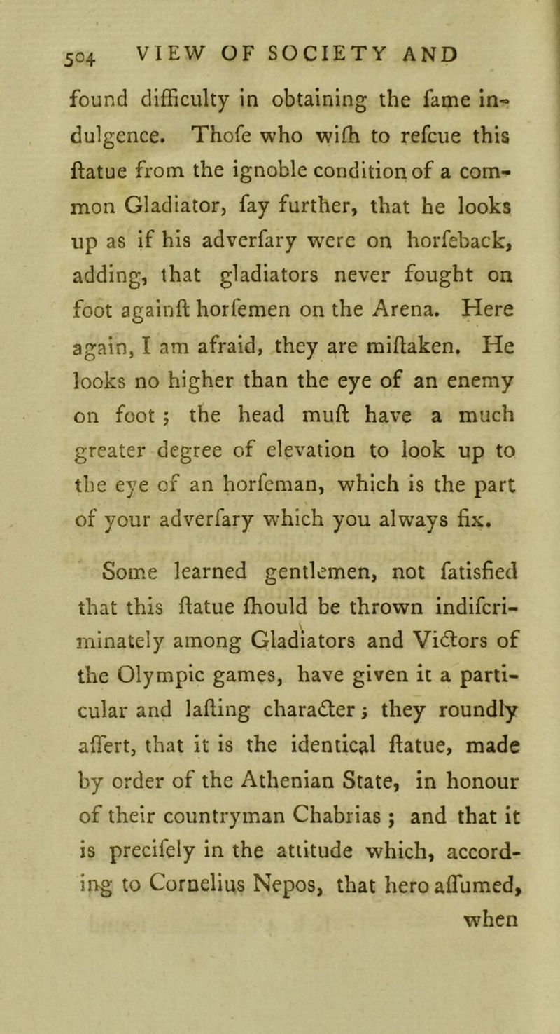found difficulty in obtaining the fame in- dulgence. Thofe who wifh to refcue this ftatue from the ignoble condition of a com- mon Gladiator, fay further, that he looks up as if his adverfary were on horfeback, adding, that gladiators never fought on foot againft horfemen on the Arena. Here again, I am afraid, they are miftaken. He looks no higher than the eye of an enemy on foot j the head muft have a much greater degree of elevation to look up to the eye of an horfeman, which is the part of your adverfary which you always fix. Some learned gentlemen, not fatisfied that this ftatue ffiould be thrown indiferi- minately among Gladiators and Victors of the Olympic games, have given it a parti- cular and lading charader j they roundly affiert, that it is the identical ftatue, made by order of the Athenian State, in honour of their countryman Chabrias ; and that it is precifely in the attitude which, accord- ing to Cornelius Nepos, that heroalTumed, when