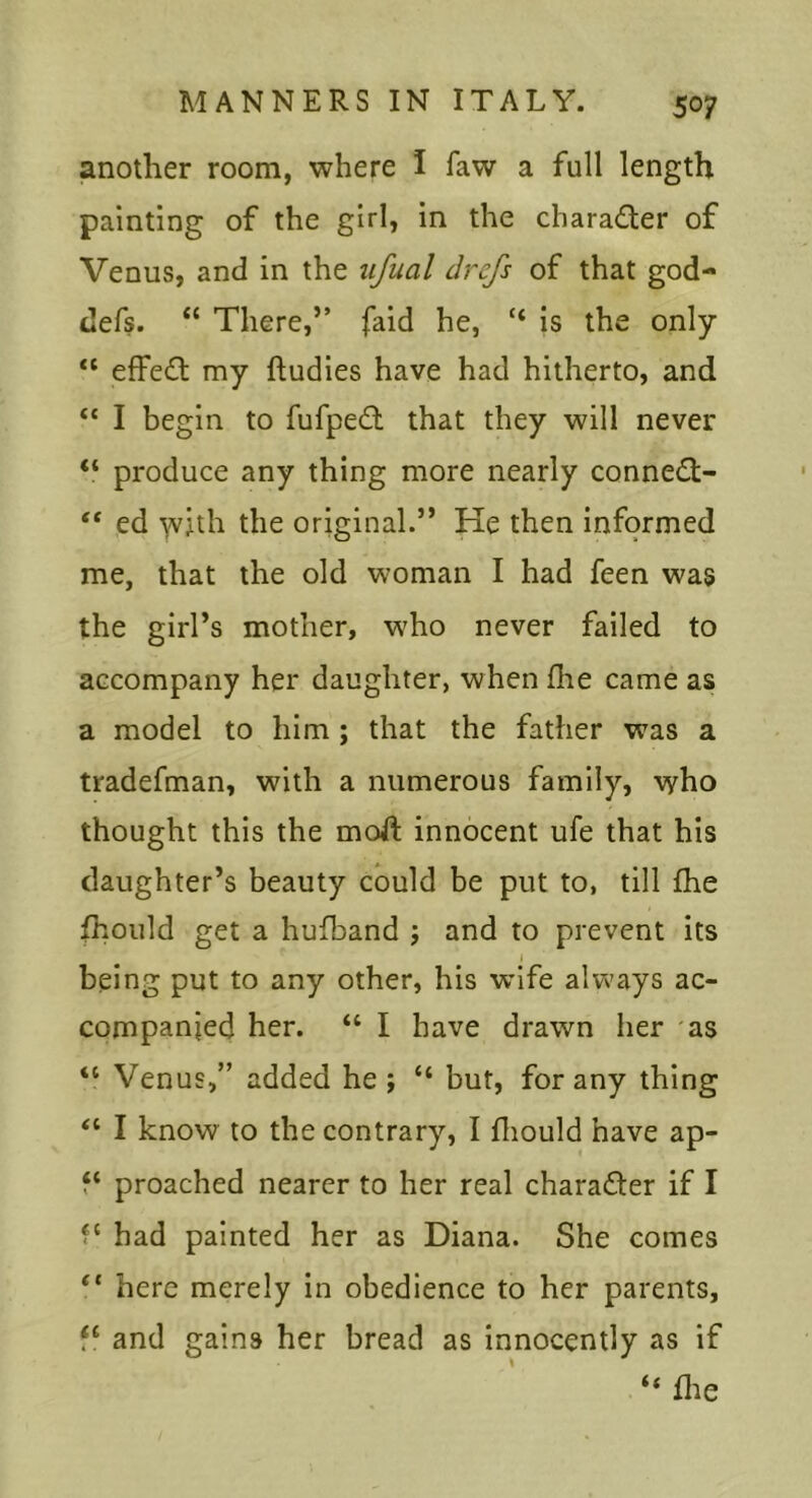 another room, where I faw a full length painting of the girl, in the charader of Venus, and in the ufual drefs of that god- defs. “ There,” faid he, “ is the only “ effed my ftudies have had hitherto, and “ I begin to fufped that they will never “ produce any thing more nearly conned- “ ed Yvjth the original.” He then informed me, that the old woman I had feen was the girl’s mother, w'ho never failed to accompany her daughter, when fhe came as a model to him ; that the father was a tradefman, with a numerous family, who thought this the moft innocent ufe that his daughter’s beauty could be put to, till fhe fhould get a hufband j and to prevent its j being put to any other, his wife always ac- companied her. “ I have drawn her as “ Venus,” added he ; “ but, for any thing “ I know to the contrary, I fliould have ap- f‘ proached nearer to her real charader if I f‘ had painted her as Diana. She comes “ here merely in obedience to her parents, and gains her bread as innocently as if “ file