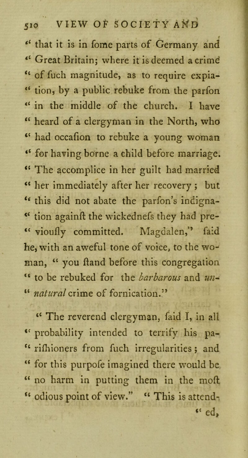 f that it is in fome parts of Germany and Great Britain; where it is deemed acrimd “ of fuch magnitude, as to require expia- “ tion, by a public rebuke from the parfon “ in the middle of the church. I have “ heard of a clergyman in the North, who “ had occafion to rebuke a young woman for having borne a child before marriage. “ The accomplice in her guilt had married “ her immediately after her recovery ; but “ this did not abate the parfon’s indigna- tion againft the wickednefs they had pre- “ vioufly committed. Magdalen,’’ faid he, with an aweful tone of voice, to the wo- man, “ you ftand before this congregation “ to be rebuked for the barbarous and nn~ “ natural crime of fornication.” “ The reverend clergyman, faid I, in all “ probability intended to terrify his pa- “ rifliioners from fuch irregularities; and “ for this purpofe imagined there would be “ no harm in putting them in the moft odious point of view.” “ This is attend- “ ed,