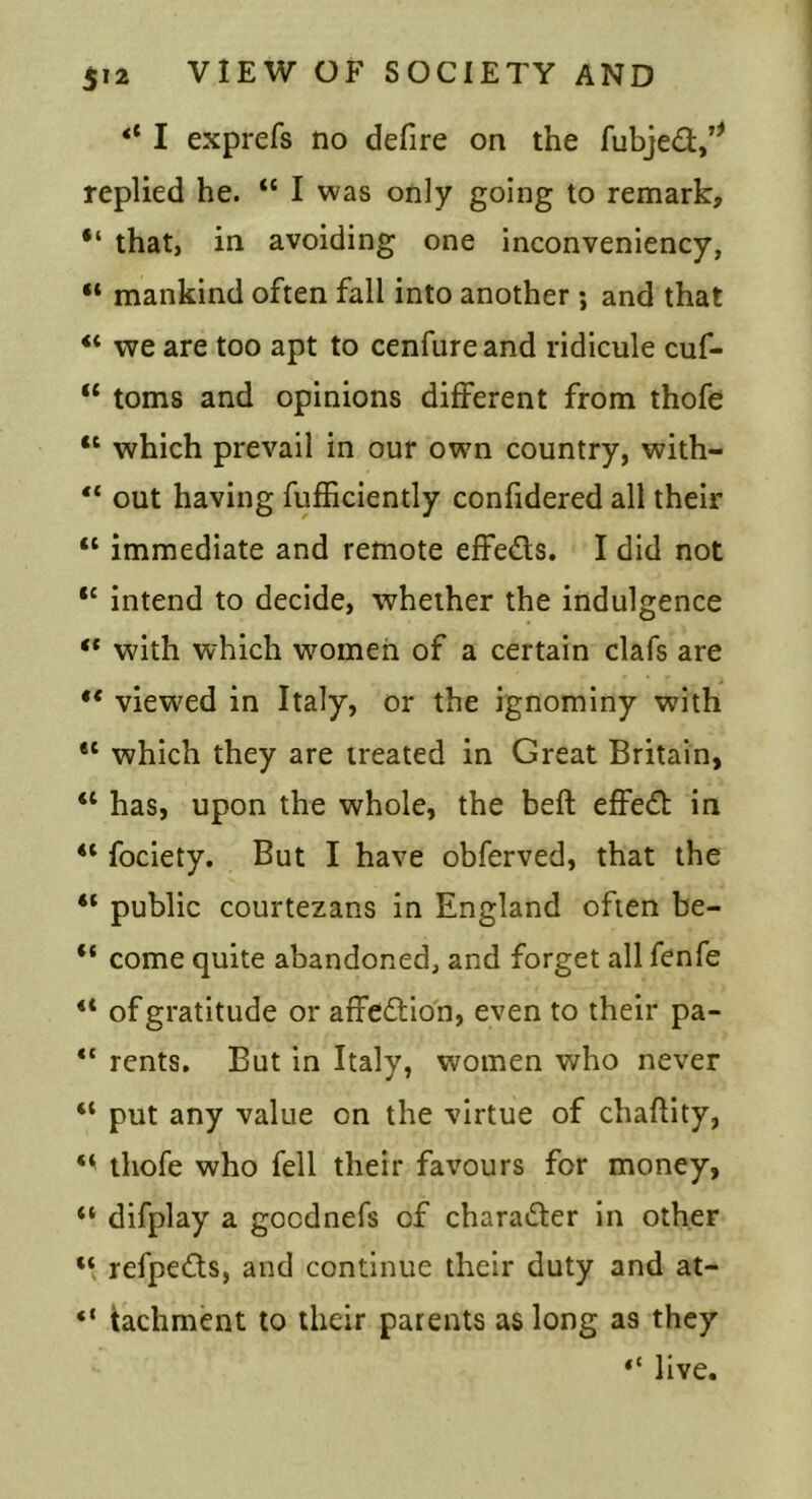 I exprefs no defire on the fubjed/^ replied he. “ I was only going to remark, “ that, in avoiding one inconveniency, “ mankind often fall into another ; and that “ we are too apt to cenfureand ridicule cuf- “ toms and opinions different from thofe “ which prevail in our own country, with- “ out having fufficiently confidered all their “ immediate and remote effeds. I did not ‘‘ intend to decide, whether the indulgence with which women of a certain clafs are ** viewed in Italy, or the ignominy with which they are treated in Great Britain, “ has, upon the whole, the beft effed in “ fociety. But I have obferved, that the “ public courtezans in England often be- “ come quite abandoned, and forget all fenfe “ of gratitude or affedion, even to their pa- rents. But in Italy, women who never “ put any value on the virtue of chaftity, thofe who fell their favours for money, “ difplay a gocdnefs of charader in other refpeds, and continue their duty and at- “ tachment to their parents as long as they “ live.
