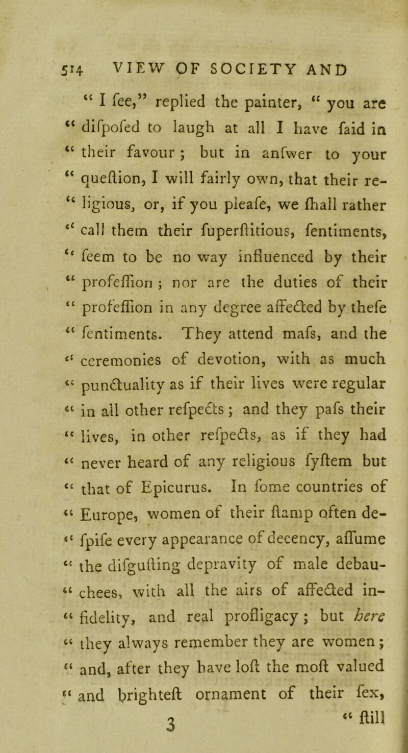 “ I fee,” replied the painter, “ you are “ difpofed to laugh at all I have faid in “ their favour ; but in anfwer to your “ queftion, I will fairly own, that their re- “ ligious, or, if you pieafe, we fhall rather ‘‘ call them their fuperflitious, fentiments, ‘‘ feem to be no way influenced by their “ profeffion ; nor are the duties of their “ profeffion in any degree affected by thefe “ fentiments. They attend mafs, and the “ ceremonies of devotion, with as much “ punctuality as if their lives were regular “ in all other refpeCts ; and they pafs their “ lives, in other refpeCls, as if they had “ never heard of any religious fyftem but “ that of Epicurus. In Tome countries of “ Europe, women of their flamp often de- “ fpife every appearance of decency, affume “ the difgufting depravity of male debau- “ chees, with all the airs of affeCled in- “ fidelity, and real profligacy j but here “ they always remember they are women; “ and, after they have loll the moll valued and brightefl ornament of their fex, o fliU