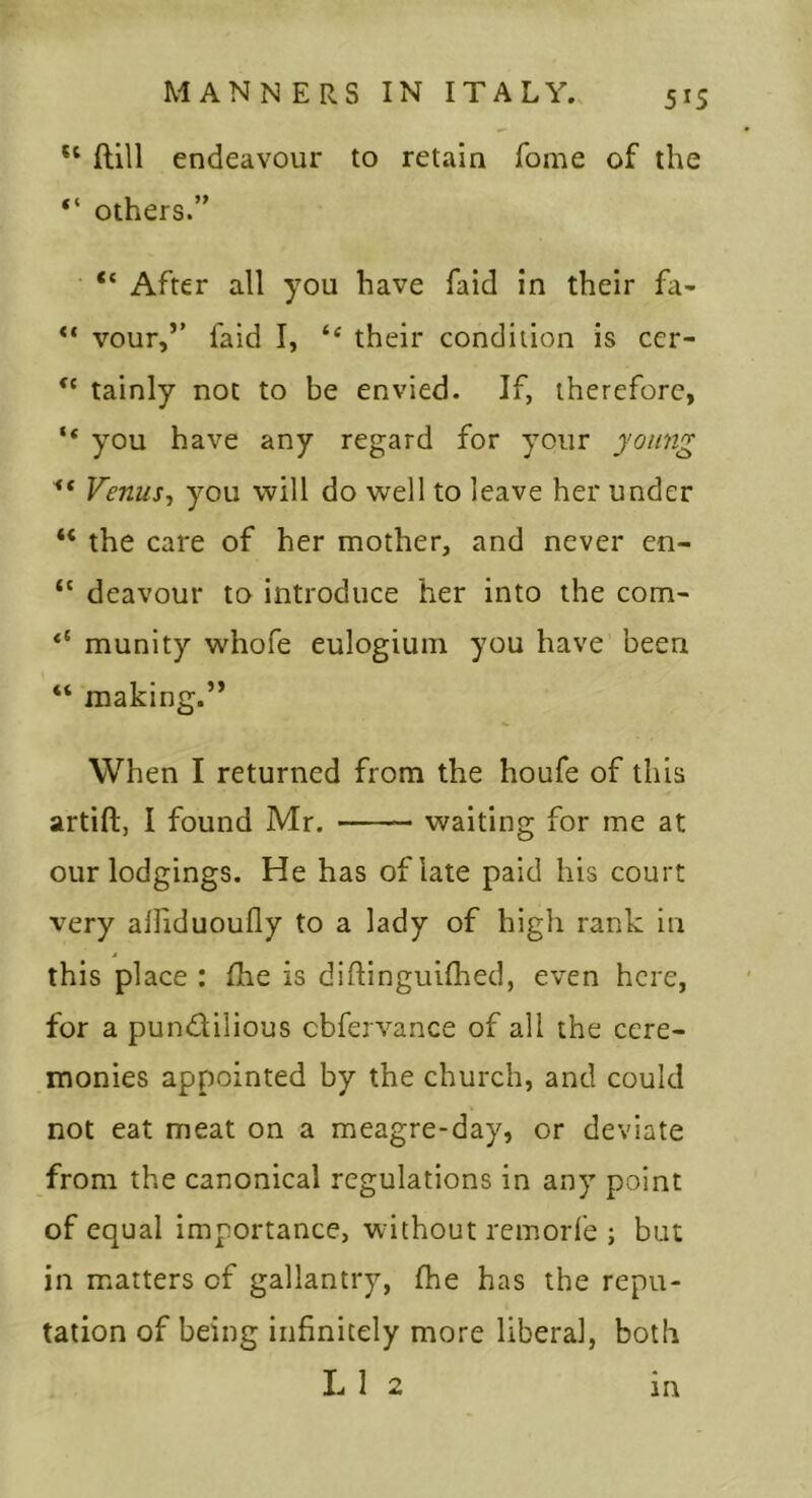 ftill endeavour to retain Tome of the ‘‘ others.’' “ After all you have faid in their fa- vour,’’ faid I, their condition is cer- tainly not to be envied. If, therefore, “ you have any regard for your young Venus^ you will do well to leave her under “ the care of her mother, and never en- deavour to introduce her into the com- ‘‘ munity whofe eulogiuin you have been “ making.” When I returned from the houfe of this artift, I found Mr. waiting for me at our lodgings. He has of late paid his court very alliduoufly to a lady of high rank in this place : fhe is diflinguifhed, even here, for a pundilious cbfervance of all the cere- monies appointed by the church, and could not eat meat on a meagre-day, or deviate from the canonical regulations in any point of equal importance, without remorl'e ; but in matters of gallantry, fhe has the repu- tation of being infinitely more liberal, both L 1 2 in