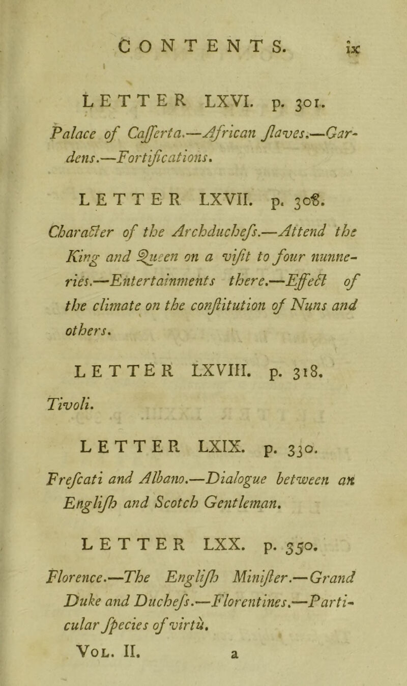 LETTER LXVI. p. 30r. Palace of Cafferta.—African flaves.—Gar- dens. —For t ifcat 1 ons. LETTER LXVil. p. 30$. Character of the Archduchefs.—Attend the King and fncen on a vifit to four nunne- ries.—Entertainments there.—Effedl of the climate on the confitution of Nuns and others. LETTER LXVIU. p.318. Tivoli. LETTER LXIX. p. 330. Erefcati and Albano.—Dialogue between an Englifh and Scotch Gentleman. LETTER LXX. p. 350. Florence.—The Englifh Minifer.— Grand Duke and Du chefs.—Florentines.—Parti- cular fpecies of virtu. Vol. II. a