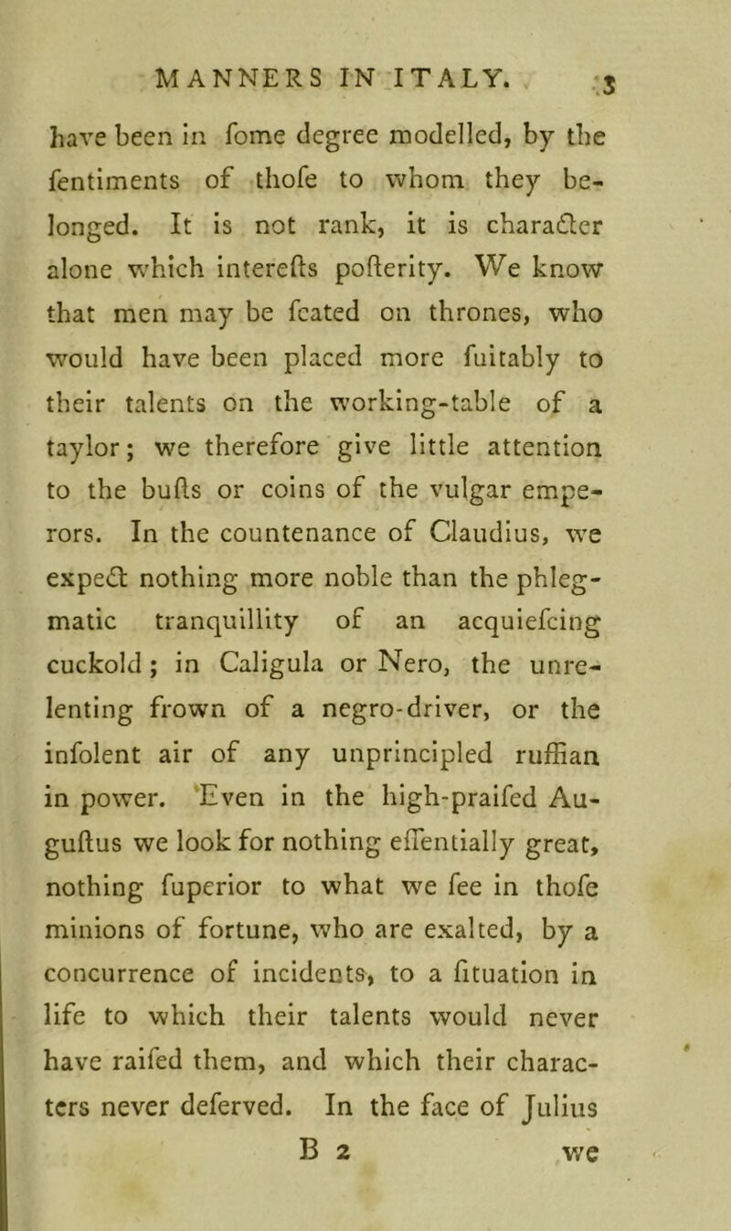 S have been in Tome degree modelled, by the fentiments of thofe to whom they be- longed. It is not rank, it is chara&er alone which interefts pofterity. We know that men may be fcated on thrones, who would have been placed more fuitably to their talents on the working-table of a taylor; we therefore give little attention to the buds or coins of the vulgar empe- rors. In the countenance of Claudius, we expedt nothing more noble than the phleg- matic tranquillity of an acquiefcing cuckold; in Caligula or Nero, the unre- lenting frown of a negro-driver, or the infolent air of any unprincipled ruffian in power. Even in the high-praifed Au- guftus we look for nothing effentially great, nothing fuperior to what we fee in thofe minions of fortune, who are exalted, by a concurrence of incidents, to a fituation in life to which their talents would never have raifed them, and which their charac- ters never deferved. In the face of Julius B 2 we