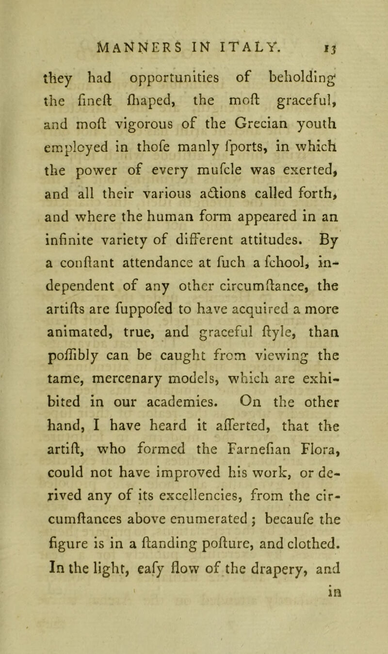 they had opportunities of beholding the fineft fhaped, the moft graceful, and moft vigorous of the Grecian youth employed in thofe manly fports, in which the power of every mufcle was exerted, and all their various actions called forth* and where the human form appeared in an infinite variety of different attitudes. By a confiant attendance at fuch a fchool, in- dependent of any other circumfiance, the artifts are fuppofed to have acquired a more animated, true, and graceful ftyle, than poffibly can be caught from viewing the tame, mercenary models, which are exhi- bited in our academies. On the other hand, I have heard it aflerted, that the artift, who formed the Farnefian Flora, could not have improved his work, or de- rived any of its excellencies, from the cir- cumftances above enumerated ; becaufe the figure is in a handing pofture, and clothed. In the light, eafy flow of the drapery, and m