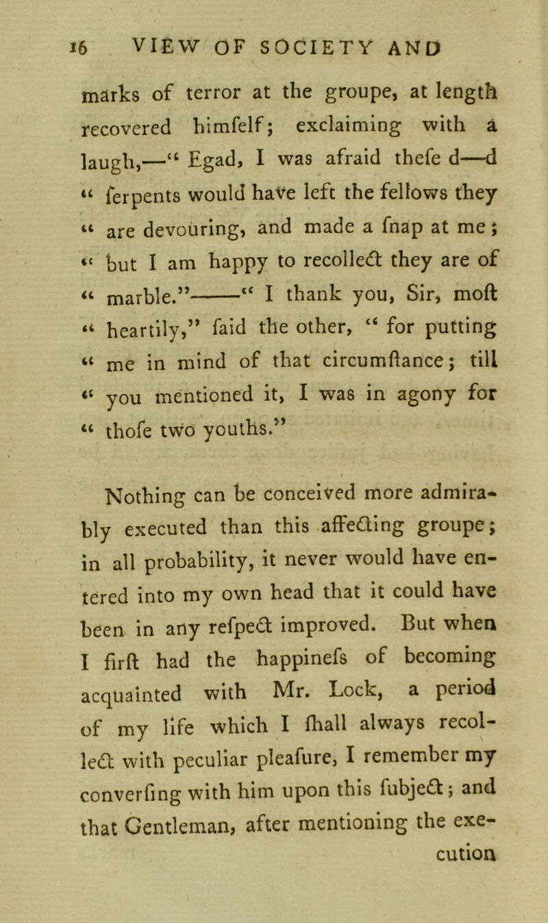 marks of terror at the groupe, at length recovered himfelf; exclaiming with a laugh,—“ Egad, I was afraid thefe d—d “ ferpents would have left the fellows they 11 are devouring, and made a inap at me ; “ hut I am happy to recoiled they are of “ marble.” tc I thank you, Sir, moft “ heartily,” faid the other, “ for putting u me in mind of that circumftance; till <l you mentioned it, I was in agony for “ thofe tvvo youths.” Nothing can be conceived more admira- bly executed than this affeding groupe; in all probability, it never would have en- tered into my own head that it could have been in any refped improved. But when I firft had the happinefs of becoming acquainted with Mr. Lock, a penod of my life which I fhall always recoi- led with peculiar pleafure, I remembei my converfing with him upon this lubjed; and that Gentleman, after mentioning the exe- cution