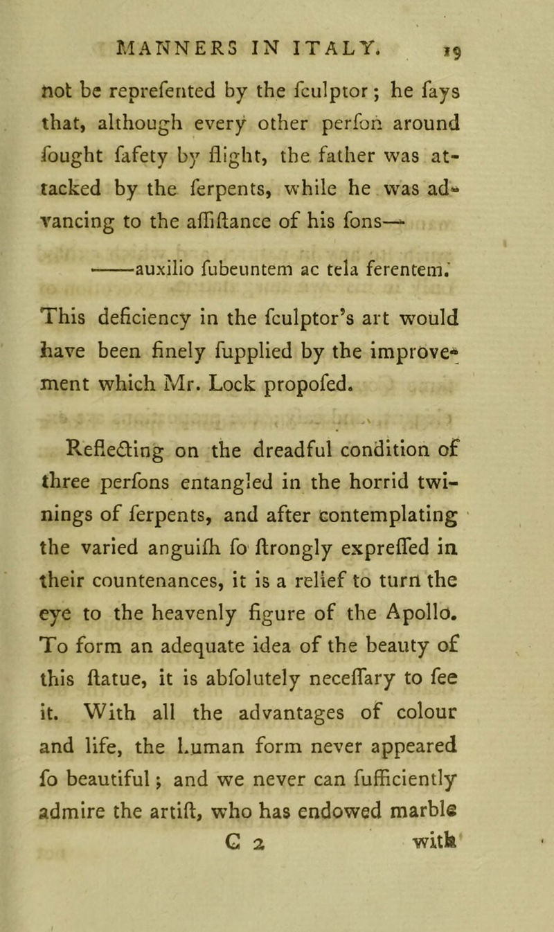 not be reprefented by the fculptor; he fays that, although every other perfon around fought fafety by flight, the father was at- tacked by the ferpents, while he was ad- vancing to the afliftance of his fons— auxilio fubeuntem ac tela ferentem. This deficiency in the fculptor’s art would have been finely fupplied by the improve* ment which Mr. Lock propofed. V „ • . , .., .. . . , . . j _ ,, < .5 Reflecting on the dreadful condition of three perfons entangled in the horrid twi- nings of ferpents, and after contemplating the varied anguifh fo ftrongly exprefled in their countenances, it is a relief to turn the eye to the heavenly figure of the Apollo. To form an adequate idea of the beauty of this ftatue, it is abfolutely neceflary to fee it. With all the advantages of colour and life, the human form never appeared fo beautiful; and we never can fufficiently admire the artift, who has endowed marble G 2 with