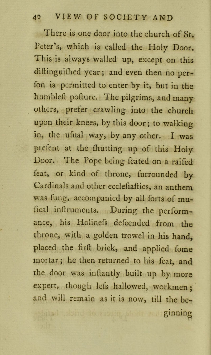 There is one door into the church of St. Peter’s, which is called the Holy Door. This is always walled up, except on this diftinguilhed year; and even then no per- fon is permitted to enter by it, but in the hu mb left pofturc. The pilgrims, and many others, prefer crawling into the church upon their knees, by this door; to walking in, the ufual way, by any other. I was prefent at the (hutting up of this Holy Door. The Pope being feated on a raifed feat, or kind of throne, furrounded by Cardinals and other ecclefiaftics, an anthem was fung, accompanied by all forts of mu- fical inftruments. During the perform- ance, his Holinefs defcended from the throne, with a golden trowel in his hand, placed the firft brick, and applied fome mortar; he then returned to his feat, and the door was inftantly built up by more expert, though lefs hallowed, workmen; and will remain as it is now, till the be- ginning