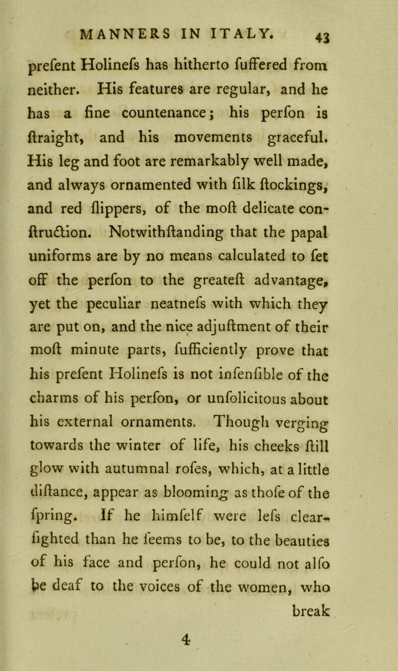 prefent Holinefs has hitherto fuffered from neither. His features are regular, and he has a fine countenance; his perfon is ftraight, and his movements graceful. His leg and foot are remarkably well made, and always ornamented with filk ftockings, and red flippers, of the moft delicate con- ftru&ion. Notwithftanding that the papal uniforms are by no means calculated to fet off the perfon to the greateft advantage, yet the peculiar neatnefs with which they are put on, and the nice adjuftment of their moft minute parts, fufficiently prove that his prefent Holinefs is not infenflble of the charms of his perfon, or unfolicitous about his external ornaments. Though verging towards the winter of life, his cheeks ftill glow with autumnal rofes, which, at a little diftance, appear as blooming as thofeof the fpring. If he himfelf were lefs clear-, fighted than he leems to be, to the beauties of his face and perfon, he could not alfo be deaf to the voices of the women, who break 4