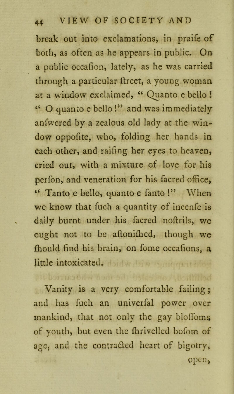 break out into exclamations, in praife of both, as often as he appears in public. On a public occafion, lately, as he was carried through a particular ftreet, a young woman at a window exclaimed, “ Quanto e bello ! “ O quanto e bello !” and was immediately anfwered by a zealous old lady at the win- dow oppofite, who, folding her hands in each other, and raifing her eyes to heaven, cried out, with a mixture of love for his perfon, and veneration for his facred office, “ Tanto e bello, quanto e fanto !” When w'e know that fuch a quantity of incenfe is daily burnt under his facred noftrils, we ought not to be aftonifhed, though we fhould find his brain, on fome occafions, a little intoxicated. Vanity is a very comfortable failing; and has fuch an univerfal power over mankind, that not only the gay bloffoms of youth, but even the fhrivelled bofom of age. and fne contra&ed heart of bigotry, open,