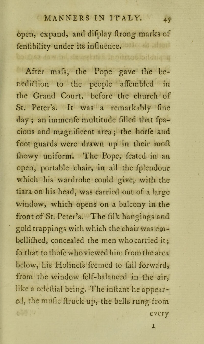 open, expand, and difplay flrong marks of fenfibility under its influence. After mafs, the Pope gave the be- nediction to the people aflembled in the Grand Court, before the church of St. Peter’s. It was a remarkably fine day ; an immenfe multitude filled that fpa- cious and magnificent area; the horfe and foot guards were drawn up in their mofl fhowy uniform. The Pope, feated in an open, portable chair, in all the fplendour which his wardrobe could give, with the tiara on his head, was carried out of a large window, which opens on a balcony in the front of St. Peter’s. The filk hangings and gold trappings with which the chair was em- bellifhed, concealed the men whocarried it; fo that to thofe who viewed him from the area below, his Holinefs feemed to fail forward, from the window felf-balanced in the air, like a celeflial being. The inftant he appear- ed, the mufic ftruck up, the bells rung from every l