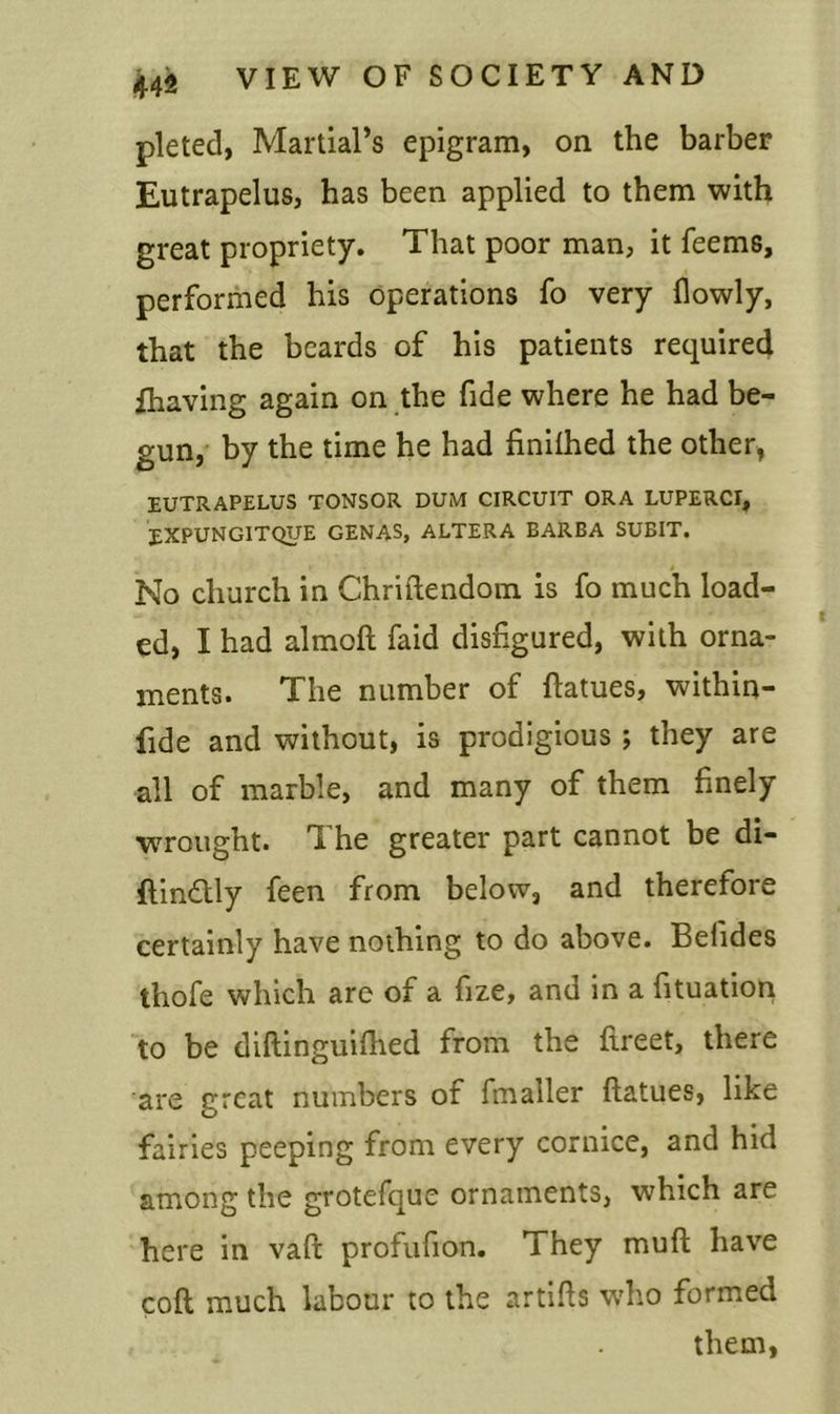 pleted, Martial’s epigram, on the barber Eutrapelus, has been applied to them with great propriety. That poor man, it feems, performed his operations fo very (lowly, that the beards of his patients required (having again on the fide where he had be- gun, by the time he had finiihed the other, EUTRAPELUS TONSOR DUM CIRCUIT ORA LUPERCI, EXPUNGITQUE GENAS, ALTERA BARBA SUBIT. No church in Chriftendom is fo much load- ed, I had almoft faid disfigured, with orna- ments. The number of ftatues, within- fide and without, is prodigious ; they are all of marble, and many of them finely wrought. The greater part cannot be di- ftin&ly feen from below, and therefore certainly have nothing to do above. Befides thofe which are of a fize, and in a fituation to be diftinguiftied from the ftreet, there are great numbers of fmaller ftatues, like fairies peeping from every cornice, and hid among the grotefque ornaments, wrhich are here in vaft profufion. They muft have coft much labour to the artifts who formed them,