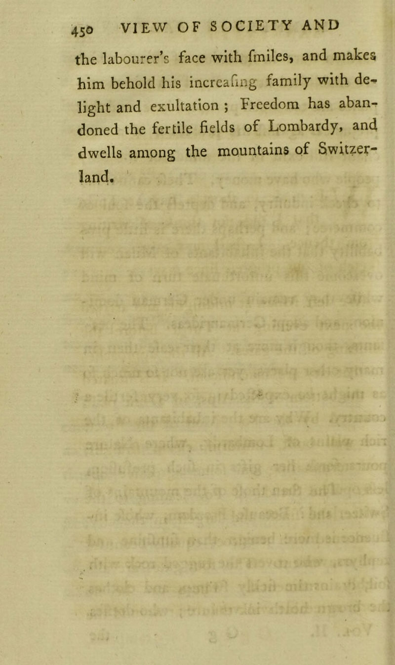 the labourer’s face with fmiles, and makes him behold his increafing family with de- light and exultation ; Freedom has aban- doned the fertile fields of Lombardy, and dwells among the mountains of Switzer- land.