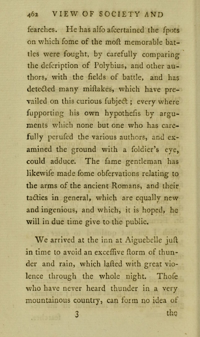 fearches. He has alfo afcertained the foots on which fome of the moft memorable bat- tles were fought, by carefully comparing the defcription of Polybius, and other au- thors, with the fields of battle, and has dete&ed many miftakes, which have pre- vailed on this curious fubjedt; every where fupporting his own hypothefis by argu- ments which none but one who has care- fully perufed the various authors, and ex- amined the ground with a foldier’s eye, could adduce. The fame gentleman has likewife made fome obfervations relating to the arms of the ancient Romans, and their l tadlics in general, which are equally new and ingenious, and which, it is hoped, he will in due time give to the public. We arrived at the inn at Aiguebelle juft in time to avoid an excefiive ftorm of thun- der and rain, which lafted with great vio- lence through the whole night. Thofe who have never heard thunder in a very mountainous country, can form no idea of 3 thq