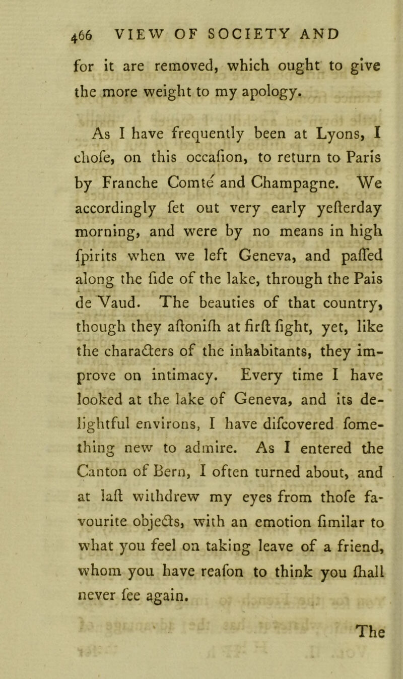 for it are removed, which ought to give the more weight to my apology. As I have frequently been at Lyons, I cliofe, on this occafion, to return to Paris by Franche Comte and Champagne. We accordingly fet out very early yefterday morning, and were by no means in high fpirits when we left Geneva, and paffed along the fide of the lake, through the Pais de Vaud. The beauties of that country, though they aftonifh at firft fight, yet, like the characters of the inhabitants, they im- prove on intimacy. Every time I have looked at the lake of Geneva, and its de- lightful environs, I have difcovered fome- thing new to admire. As I entered the Canton of Bern, I often turned about, and at laft withdrew my eyes from thofe fa- vourite objeCts, with an emotion fimilar to what you feel on taking leave of a friend, whom you have reafon to think you fliall never fee again. The