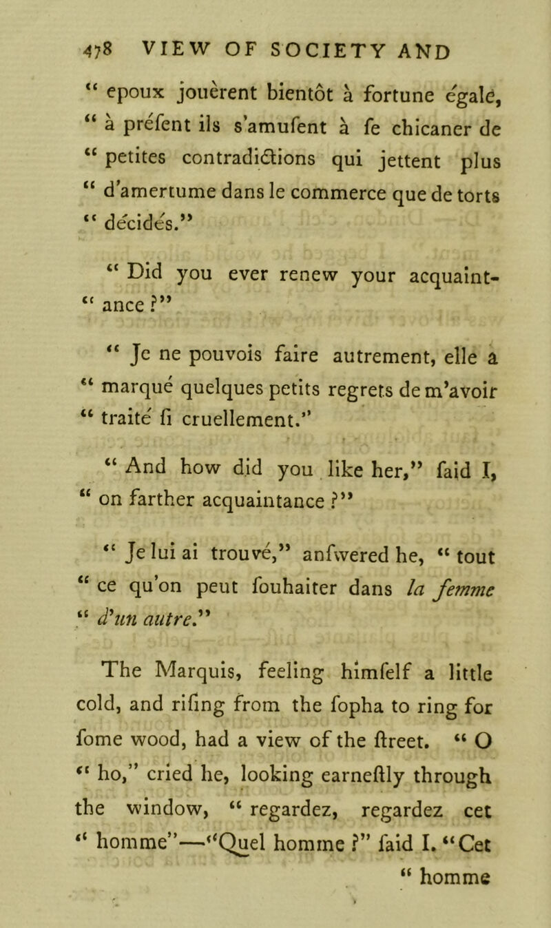 “ epoux jouerent bientot a fortune egale, a prefent ils s amufent a fe chicaner de “ petites contradidions qui jettent plus “ d’amertume dans le commerce que de torts <c decides.” “ Did you ever renew your acquaint- “ ance ?” “ Je ne pouvois faire autrement, elle a marque quelques petits regrets de m’avoir “ traite fi cruellement.” “ And how did you like her,” faid I, “ on farther acquaintance ?” “ Jeluiai trouve,” anfwered he, “tout “ ce qu’on peut fouhaiter dans la femme “ d'un autre” The Marquis, feeling himfelf a little cold, and rifing from the fopha to ring for fome wood, had a view of the ftreet. “ O ho,” cried he, looking earneftly through the window, “ regardez, regardez cet “ homme”—“Quel homme ?” faid I. “Cet “ homme