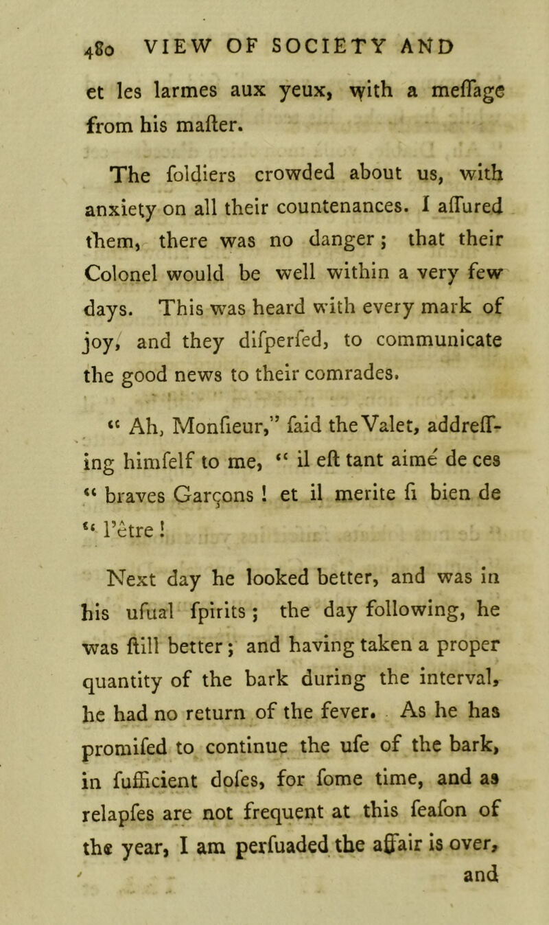 et les larmes aux yeux, with a meflage from his mafter. The foidiers crowded about us, with anxiety on all their countenances. I allured them, there was no danger; that their Colonel would be well within a very few days. This was heard with every mark of joy, and they difperfed, to communicate the good news to their comrades. tc Ah, Monfteur,” faid the Valet, addrelT- ing himfelf to me, “ il eft tant aime' de ces « braves Garcons ! et il merite ft bien de <{ l’etre! Next day he looked better, and was in his ufual fpirits ; the day following, he was ftill better; and having taken a proper quantity of the bark during the interval, he had no return of the fever. As he has promifed to continue the ufe of the bark, in fufftcient doles, for fome time, and as relapfes are not frequent at this feafon of the year, I am perfuaded the affair is over, ' and