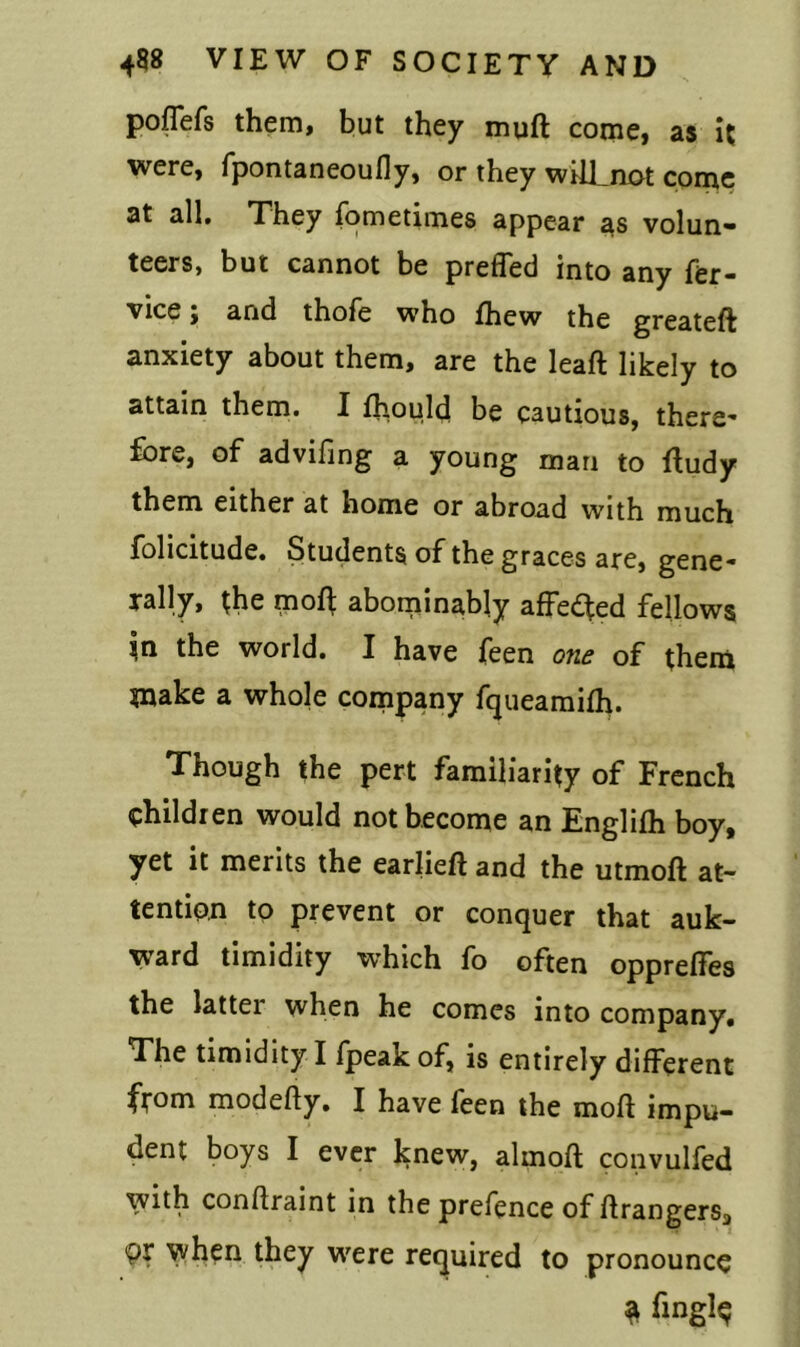 poffefs them, but they muft come, as it were, fpontaneoufly, or they will_not come at all. They fometimes appear as volun- teers, but cannot be preffed into any fer- vice; and thofe who fhew the greateft anxiety about them, are the leaft likely to attain them. I ffiould be cautious, there’ fore, of advifing a young man to ftudy them either at home or abroad with much folicitude. Students of the graces are, gene- rally, the moft abominably affedfed fellows $n the world. I have feen one of them make a whole company fqueamifh. Though the pert familiarity of French children would not become an Englifh boy, yet it merits the earlieft and the utmoft at- tention to prevent or conquer that auk- ward timidity which fo often oppreffes the latter when he comes into company. The timidity I fpeak of, is entirely different from modefty. I have feen the moft impu- dent boys I ever knew, almoft convulfed with conflraint in the prefence of Grangers, Or when they were required to pronounce ^ fingl<?