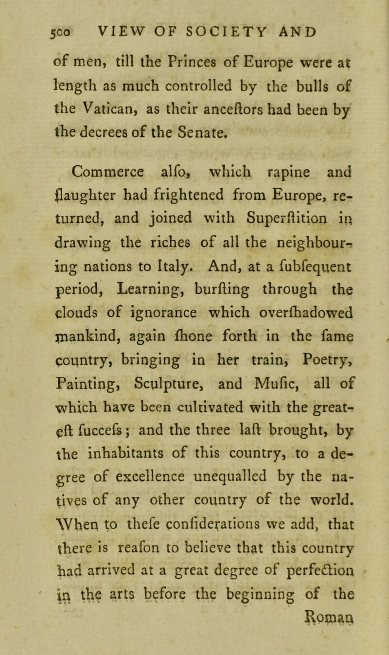 of men, till the Princes of Europe were at length as much controlled by the bulls of the Vatican, as their anceftors had been by the decrees of the Senate. Commerce alfo, which rapine and ^laughter had frightened from Europe, re- turned, and joined with Superftition in drawing the riches of all the neighbour- ing nations to Italy. And, at a fubfequent period, Learning, burfting through the clouds of ignorance which overfhadowed mankind, again fhone forth in the fame country, bringing in her train, Poetry, Painting, Sculpture, and Mufic, all of which have been cultivated with the great- eft fuccefs; and the three laft brought, by the inhabitants of this country, to a de- gree of excellence unequalled by the na- tives of any other country of the world. When to thefe confiderations we add, that there is reafon to believe that this country had arrived at a great degree of perfe&ion in the arts before the beginning of the Roman