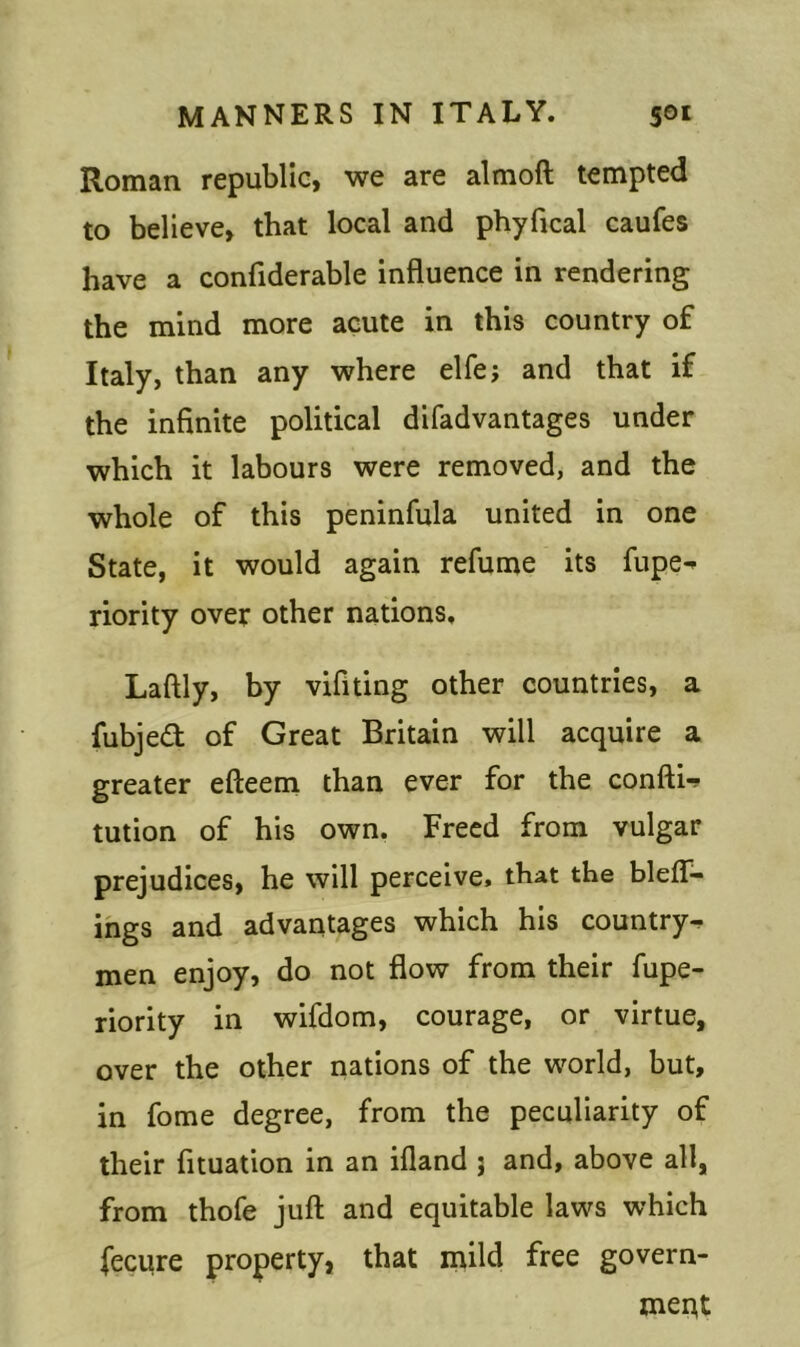 Roman republic, we are almoft tempted to believe, that local and phyfical caufes have a confiderable influence in rendering the mind more acute in this country of Italy, than any where elfe; and that if the infinite political difadvantages under which it labours were removed, and the whole of this peninfula united in one State, it would again refume its fupe^ riority over other nations, Laftly, by vifiting other countries, a fubjeft of Great Britain will acquire a greater efteem than ever for the confti-? tution of his own. Freed from vulgar prejudices, he will perceive, that the bleff- ings and advantages which his country^ men enjoy, do not flow from their fupe- riority in wifdom, courage, or virtue, over the other nations of the world, but, in fome degree, from the peculiarity of their fituation in an ifland j and, above all, from thofe juft and equitable laws which fecure property, that mild free govern- merjt