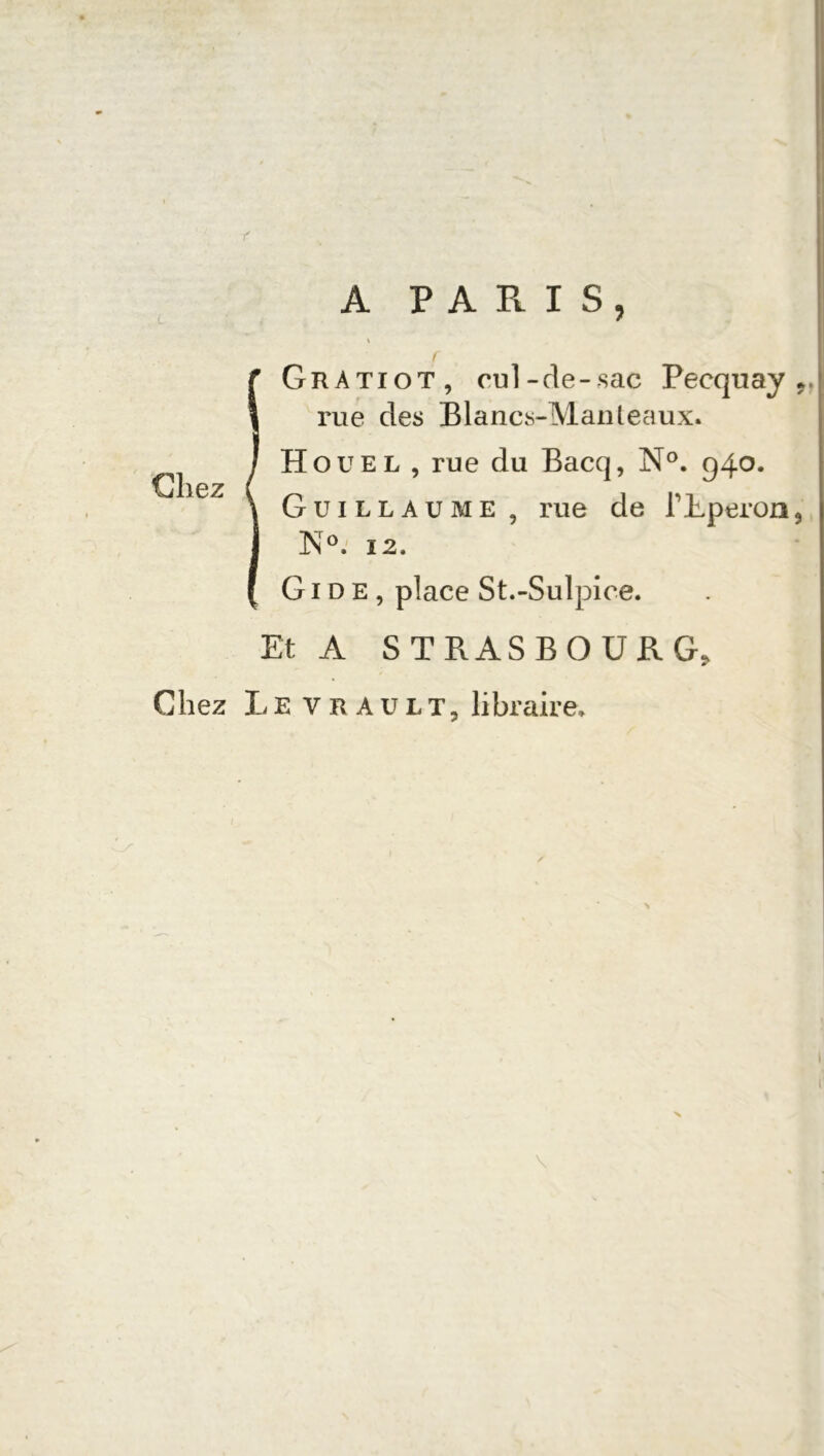 IGratiot, cul-de-sac Pecquay rue des Blancs-Man leaux. Houel , rue du Bacq, N°. 940. Guillaume , rue de l'Eperon, Isr°. î2, Gide, place St.-Sulpice. Et A STRASBOURG, Chez Levrault, libraire»