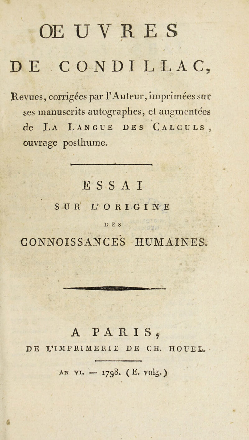 **&gt; * t ' DE CONDILLAC, Revues, corrigées par l’Auteur, imprimées sur ses manuscrits autographes, et augmentées 4 de La Langue des Calculs, ouvrage posthume. ESSAI SUR L’ ORIGINE DES CONNOISSANCES HUMAINES. A PARIS, DE L’IMPRIMERIE DE CH. HOÜEL AN VI. — 1798. ( E. vulg, )