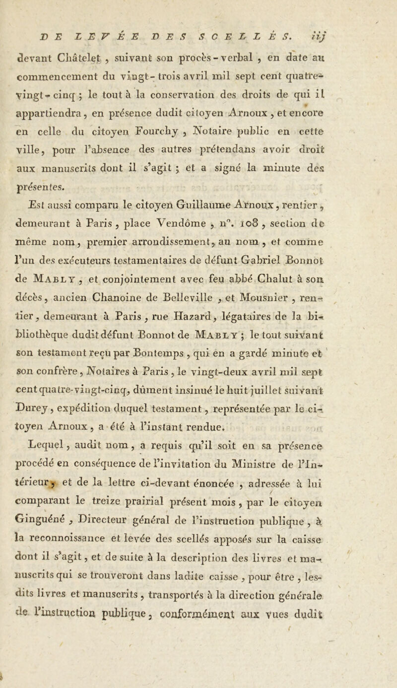 JD E LEVÉE LES SCELLÉS. iij devant Châtelet , suivant son procès-verbal , en date au commencement du vingt- trois avril mil sept cent quatre- vingts cinq ; le tout à la conservation des droits de qui il appartiendra, en présence dudit citoyen Arnoux , et encore en celle du citoyen Fourchy , Notaire public en cette ville, pour l’absence des autres prétendans avoir droit aux manuscrits dont il s’agit ; et a signé la minute des présentes. Est aussi comparu le citoyen Guillaume Arnoux, rentier, demeurant à Paris , place Vendôme , n°. 108 , section de même nom, premier arrondissement, au nom, et comme l’un des exécuteurs testamentaires de défunt Gabriel Bonnot de Mably , et conjointement avec feu abbé Chalut à son. décès, ancien Chanoine de Belleville , et Mousnier , ren- tier, demeurant à Paris, rue Hazard, légataires de la bi- bliothèque dudit défunt Bonnot de Mabl y ; le tout suivant son testament reçu par Bontemps , qui en a gardé minute et son confrère, Notaires à Paris , le vingt-deux avril mil sept cent quatre-vingt-cinq, dûment insinué le huit juillet suivant Durey, expédition duquel testament, représentée par le ci- toyen Arnoux, a été à l’instant rendue. Lequel, audit nom, a requis qu’il soit en sa présence procédé en conséquence de l’invitation du Ministre de l’In- térieur , et de la lettre ci-devant énoncée , adressée à lui comparant le treize prairial présent mois , par le citoyen Ginguéne , Directeur général de l’instruction publique , à la reconnoissance et levée des scellés apposés sur la caisse dont il s’agit, et de suite à la description des livres et ma- nuscrits qui se trouveront dans ladite caisse , pour être , les- dits livres et manuscrits , transportés à la direction générale