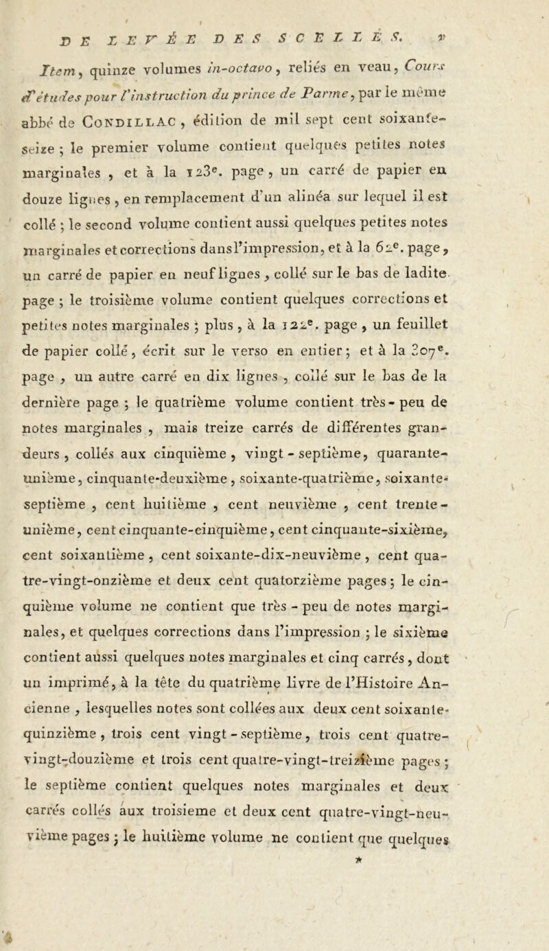 • t DE LEVÉE DES SCELLÉS. v Item, quinze volumes in-octavo, reliés en veau, Cours études pour l'instruction du 'prince de larme, pal ie meme abbé de CondillAC , édition de mil sept cent soixante- seize ; le premier volume contient quelques petites notes marginales , et à la 123e. page, un carré de papier en douze ligues , en remplacement d un alinéa sur lequel il est collé ; le second volume contient aussi quelques petites notes marginales et corrections dans l’impression, et à la 62e. page, un carré de papier en neuf lignes, collé sur le bas de ladite page ; le troisième volume contient quelques corrections et petites notes marginales ; plus , à la 122e. page , un feuillet de papier collé, écrit sur le verso en entier; et à la 207e. page , un autre carré en dix lignes , collé sur le bas de la dernière page ; le quatrième volume contient très-peu de notes marginales , mais treize carrés de différentes gran- deurs , collés aux cinquième j vingt - septième, quarante- unième, cinquante-deuxième , soixante-quatrième, soixante- septième , cent huitième , cent neuvième , cent trente- unième, cent cinquante-cinquième, cent cinquante-sixième, cent soixantième , cent soixante-dix-neuvième , cent qua- % tre-vingt-onzième et deux cent quatorzième pages; le cin- quième volume 11e contient que très - peu de notes margi- nales, et quelques corrections dans l’impression ; le sixième contient aussi quelques notes marginales et cinq carrés , dont un imprimé, à la tête du quatrième livre de l’Histoire An- cienne , lesquelles notes sont collées aux deux cent soixante- quinzième, trois cent vingt - septième, trois cent quatre- vingt-douzième et Lrois cent quatre-vingt-treizième pages; le septième contient quelques notes marginales et deux carrés collés aux troisième et deux cent quatre-vingt-neu- yième pages ; le huitième volume ne contient que quelques *