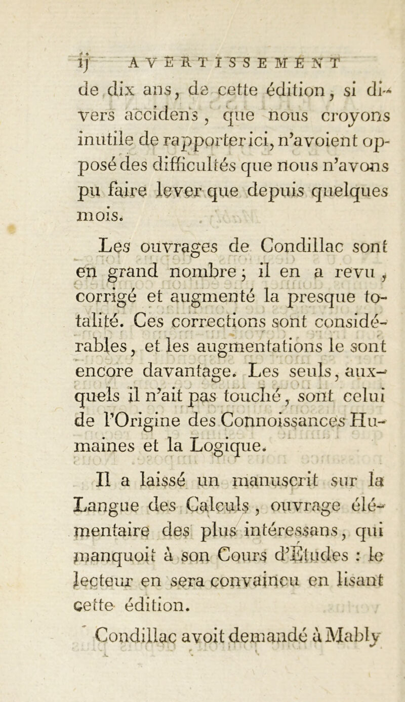 de dix ans, de cette édition, si di- vers accideris , que nous croyons inutile de rapporter ici, n’a voient op- posé des difficultés que nous n’avons pu faire lever que depuis quelques mois. Les ouvrages de Condillac sont en grand nombre j il en a revu , corrigé et augmenté la presque to- talité. Ces corrections sont considé- rr r ■ ç e • _ r c | r s ^ râbles, et les augmentations le sont encore davantage. Les seuls, aux- quels il n’ait pas touché, sont celui de l’Origine des Connoissances- Hu- maines et la Logique. < . !v, w .  ... i 1 - * v ' i - . > ; • Il a laissé un manuscrit sur la Langue des Calculs , ouvrage élé- mentaire des plus intéressons, qui jnanquoit à son Cours d’Etudes : le lecteur en sera convaincu en lisant cette édition. Condillac avoit demandé ùMably