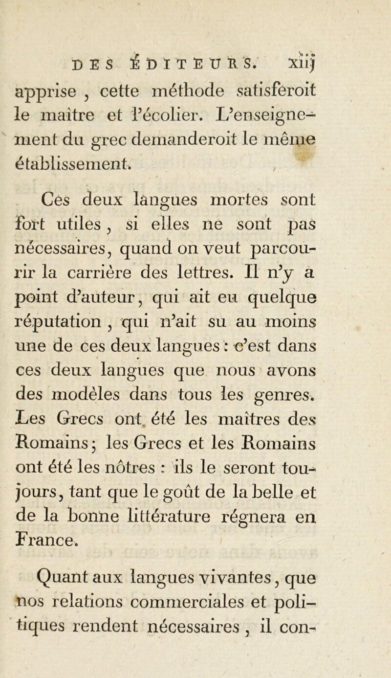 apprise , cette méthode satisféroit le maître et l’écolier. L’enseigne- ment du grec demanderoit le même établissement. Ces deux langues mortes sont Fort utiles, si elles ne sont pas nécessaires, quand on veut parcou- rir la carrière des lettres. Il n’y a point d’auteur, qui ait eu quelque réputation , qui n’ait su au moins une de ces deux langues : c’est dans e ces deux langues que nous avons des modèles dans tous les genres. Les Grecs ont été les maîtres des Romains 5 les Grecs et les Romains ont été les nôtres : ils le seront tou- jours, tant que le goût de la belle et de la bonne littérature régnera en France. Quant aux langues vivantes, que nos relations commerciales et poli- tiques rendent nécessaires , il con-