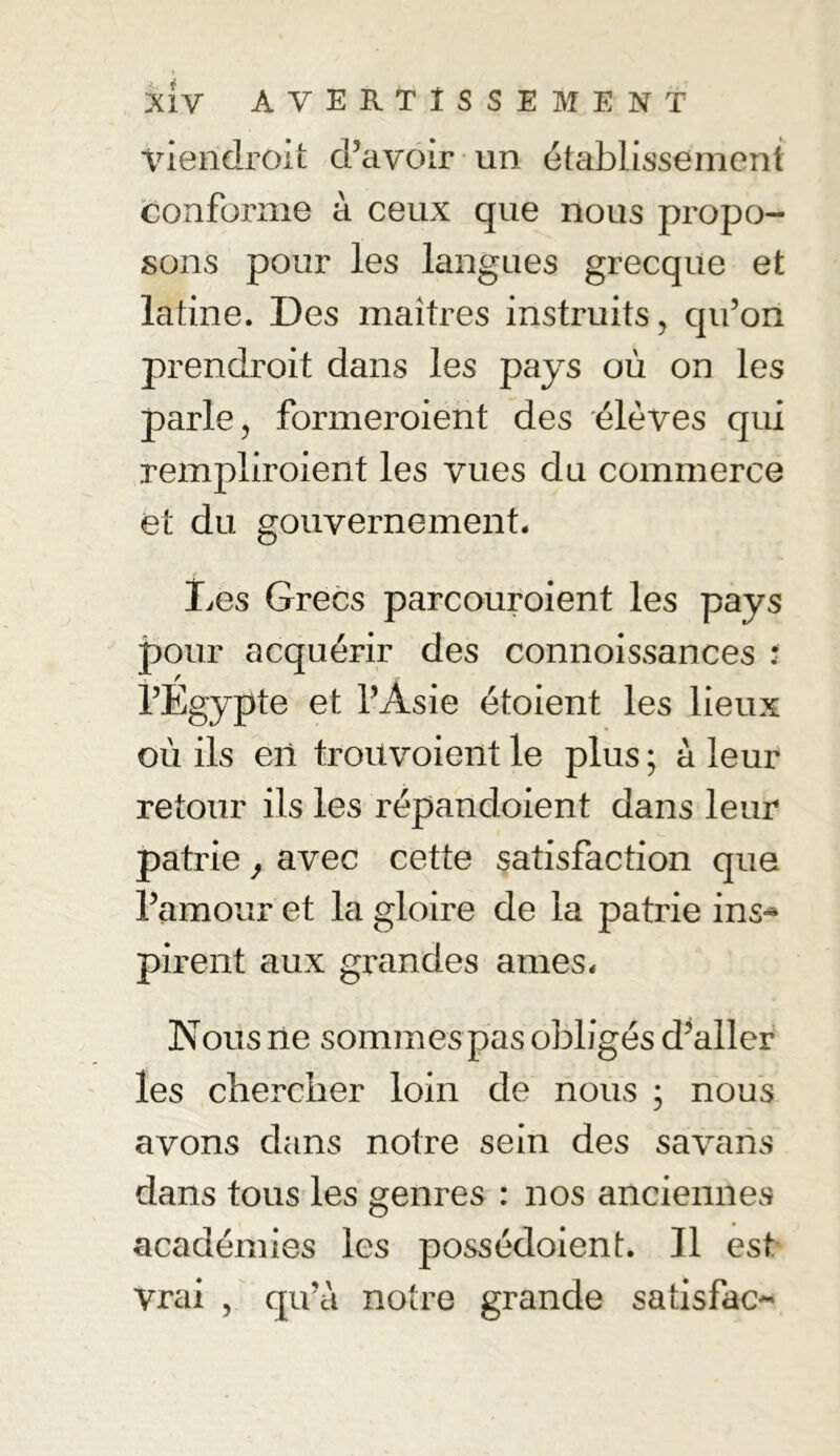 » XÎV AVERTISSEMENT viendroit d’avoir un établissement conforme à ceux que nous propo- sons pour les langues grecque et latine. Des maîtres instruits, qu’on prendroit dans les pays où on les parle, formeroient des élèves qui rempliroient les vues du commerce et du gouvernement. Les Grecs parcouraient les pays pour acquérir des connoissances : l’Egypte et l’Asie étoient les lieux où ils en troüvoient le plus ; à leur retour ils les répancloient dans leur patrie, avec cette satisfaction que l’amour et la gloire de la patrie ins- pirent aux grandes âmes. Nous ne sommes pas obligés d’aller les chercher loin de nous ; nous avons dans notre sein des savans dans tous les genres : nos anciennes académies les possédoient. Il est Vrai , qu’à notre grande satisfac-