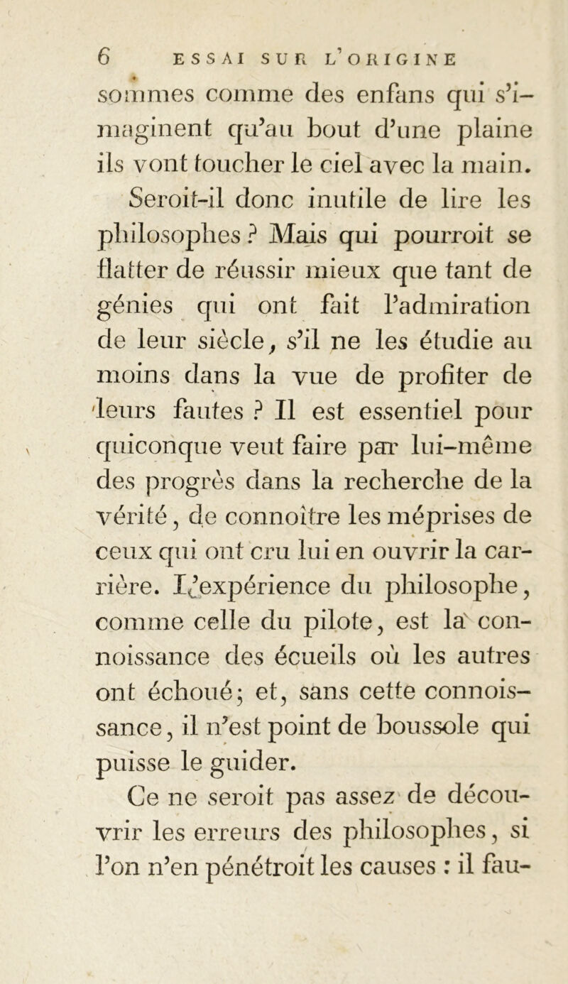 sommes comme des enfans qui s’i- maginent qu’au bout d’une plaine ils vont toucher le ciel avec la main. Seroit-il donc inutile de lire les philosophes ? Mais qui pourroit se flatter de réussir mieux que tant de génies qui ont fait l’admiration de leur siècle, s’il ne les étudie au moins dans la vue de profiter de 'leurs fautes ? Il est essentiel pour quiconque veut faire par lui-même des progrès dans la recherche de la vérité, de connoitre les méprises de ceux qui ont cru lui en ouvrir la car- rière. Inexpérience du philosophe, comme celle du pilote, est la con- noissance des écueils où les autres ont échoué; et, sans cette connois- sance, il n’est point de boussole qui puisse le guider. Ce ne seroit pas assez de décou- vrir les erreurs des philosophes, si l’on n’en pénétroit les causes : il fau-