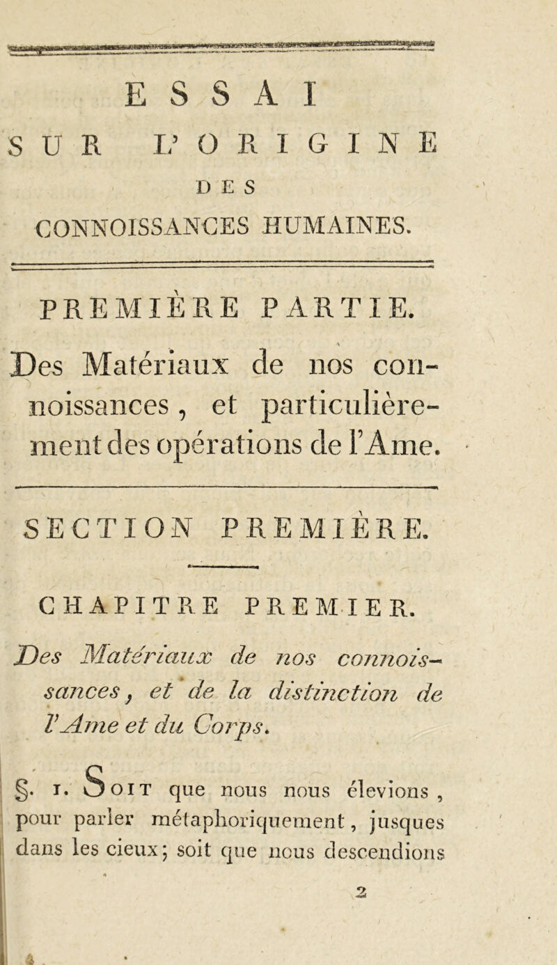 ESSAI SUE L’ O R I G I N E D E S CONNOISSANCES HUMAINES. PREMIERE PARTIE. ■\ Des Matériaux de nos cou- ■> noissances, et particulière- ment des opérations de l’Ame. SECTION PREMIERE. CHAPITRE PREMIER. Des Matériaux de nos connais- sances } et de la distinction de VMme et du Corps. §. i. Soit que nous nous élevions, pour parler métaphoriquement, jusqu es dans les cieux; soit que nous descendions 2