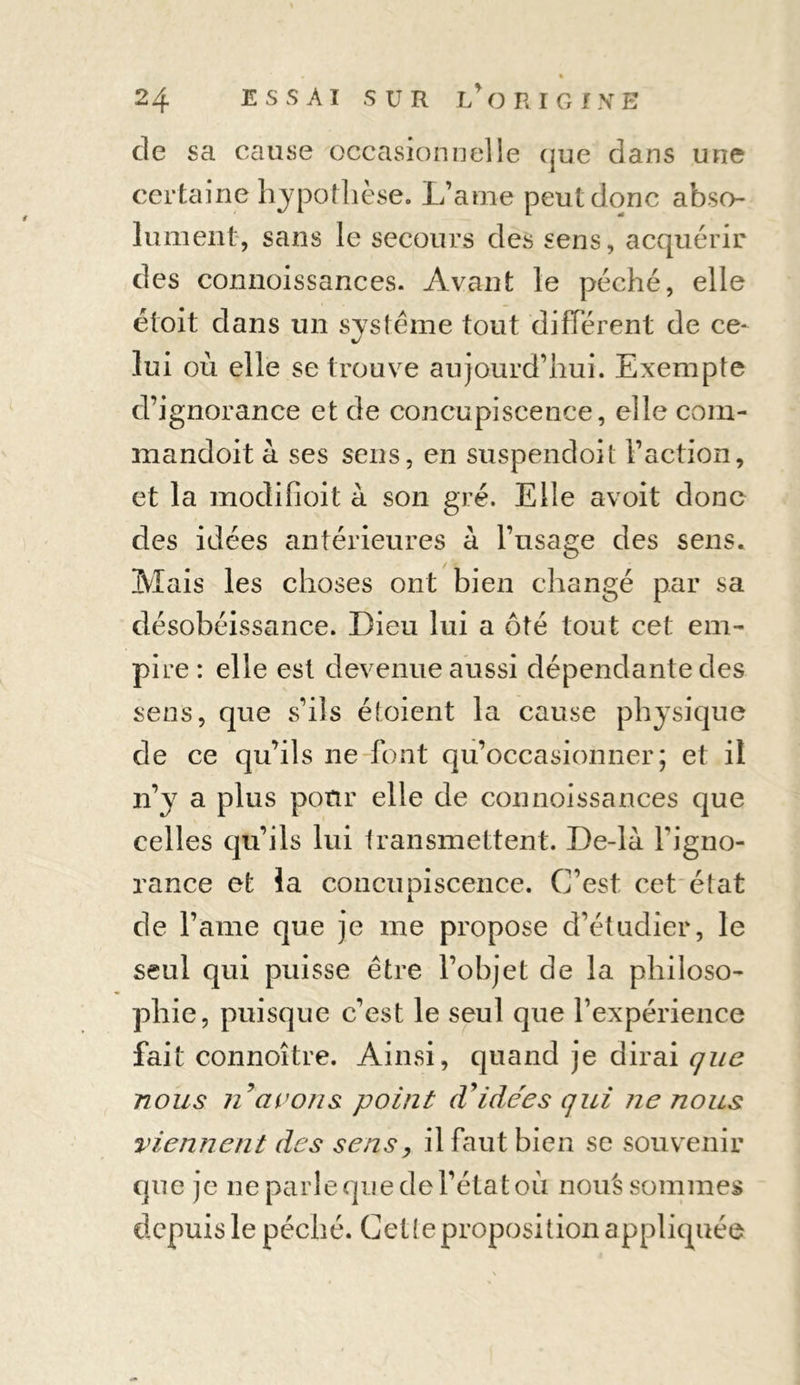 % 24 ESSAI SUR l’origine de sa cause occasionnelle que dans une certaine hypothèse. L’aine peut donc abso- lument, sans le secours des sens, acquérir des connoissances. Avant le péché, elle étoit dans un système tout différent de ce- lui où elle se trouve aujourd’hui. Exempte d’ignorance et de concupiscence, elle corn- mandoit h ses sens, en suspendoit l’action, et la modifioit à son gré. Elle avoit donc des idées antérieures à l’usage des sens. Mais les choses ont bien changé par sa désobéissance. Dieu lui a ôté tout cet em- pire : elle est devenue aussi dépendante des sens, que s’ils étoient la cause physique de ce qu’ils ne font qu’occasionner; et il n’y a plus pour elle de connoissances que celles qu’ils lui transmettent. De-là l'igno- rance et la concupiscence. C’est cet état de l’ame que je me propose d’étudier, le seul qui puisse être l’objet de la philoso- phie, puisque c’est le seul que l’expérience fait connoître. Ainsi, quand je dirai que nous n avons point d'idées qui ne nous viennent des sens, il faut bien se souvenir que je ne parle que de l’état où noué sommes depuis le péché. Cette proposition appliquée