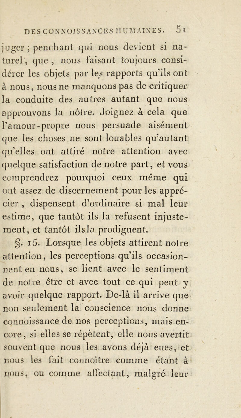 juger ; penchant qui nous devient si na- turel', que , nous faisant toujours consi- dérer les objets par les rapports qu’ils ont à nous, nous ne manquons pas de critiquer la conduite des autres autant que nous approuvons la nôtre. Joignez à cela que l’amour-propre nous persuade aisément que les choses ne sont louables qu’autant qu’elles ont attiré notre attention avec quelque satisfaction de notre part, et vous comprendrez pourquoi ceux meme qui ont assez de discernement pour les appré- cier , dispensent d’ordinaire si mal leur estime, que tantôt ils la refusent injuste- ment, et tantôt ils la prodiguent. §. i5. Lorsque les objets attirent notre attention, les perceptions qu’ils occasion- nent en nous, se lient avec le sentiment de notre être et avec tout ce qui peut y avoir quelque rapport. De-là il arrive que non seulement la conscience nous donne connoissance de nos perceptions, mais en- core, si elles se répètent, elle nous avertit souvent que nous les avons déjà eues, et nous les fait connoître comme étant à nous, ou comme affectant, malgré leur